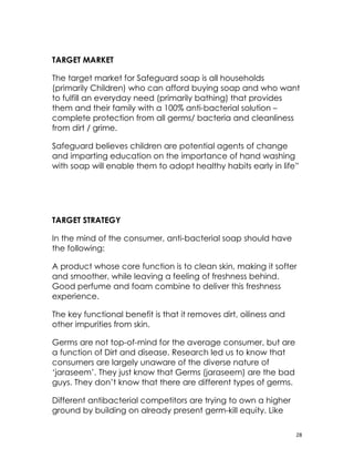 TARGET MARKET

The target market for Safeguard soap is all households
(primarily Children) who can afford buying soap and who want
to fulfill an everyday need (primarily bathing) that provides
them and their family with a 100% anti-bacterial solution –
complete protection from all germs/ bacteria and cleanliness
from dirt / grime.

Safeguard believes children are potential agents of change
and imparting education on the importance of hand washing
with soap will enable them to adopt healthy habits early in life”




TARGET STRATEGY

In the mind of the consumer, anti-bacterial soap should have
the following:

A product whose core function is to clean skin, making it softer
and smoother, while leaving a feeling of freshness behind.
Good perfume and foam combine to deliver this freshness
experience.

The key functional benefit is that it removes dirt, oiliness and
other impurities from skin.

Germs are not top-of-mind for the average consumer, but are
a function of Dirt and disease. Research led us to know that
consumers are largely unaware of the diverse nature of
‘jaraseem’. They just know that Germs (jaraseem) are the bad
guys. They don’t know that there are different types of germs.

Different antibacterial competitors are trying to own a higher
ground by building on already present germ-kill equity. Like

                                                                   28
 