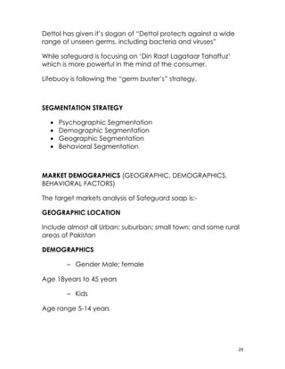 Dettol has given it’s slogan of “Dettol protects against a wide
range of unseen germs, including bacteria and viruses”

While safeguard is focusing on ‘Din Raat Lagataar Tahaffuz’
which is more powerful in the mind of the consumer.

Lifebuoy is following the “germ buster’s” strategy.

　

SEGMENTATION STRATEGY

    •   Psychographic Segmentation
    •   Demographic Segmentation
    •   Geographic Segmentation
    •   Behavioral Segmentation



MARKET DEMOGRAPHICS (GEOGRAPHIC, DEMOGRAPHICS,
BEHAVIORAL FACTORS)

The target markets analysis of Safeguard soap is:-

GEOGRAPHIC LOCATION

Include almost all Urban; suburban; small town; and some rural
areas of Pakistan

DEMOGRAPHICS

          – Gender Male; female

Age 18years to 45 years

          – Kids

Age range 5-14 years




                                                                  29
 
