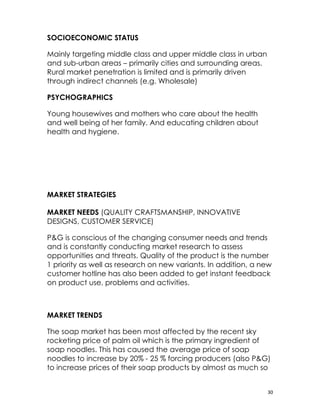 SOCIOECONOMIC STATUS

Mainly targeting middle class and upper middle class in urban
and sub-urban areas – primarily cities and surrounding areas.
Rural market penetration is limited and is primarily driven
through indirect channels (e.g. Wholesale)

PSYCHOGRAPHICS

Young housewives and mothers who care about the health
and well being of her family. And educating children about
health and hygiene.




MARKET STRATEGIES

MARKET NEEDS (QUALITY CRAFTSMANSHIP, INNOVATIVE
DESIGNS, CUSTOMER SERVICE)

P&G is conscious of the changing consumer needs and trends
and is constantly conducting market research to assess
opportunities and threats. Quality of the product is the number
1 priority as well as research on new variants. In addition, a new
customer hotline has also been added to get instant feedback
on product use, problems and activities.



MARKET TRENDS

The soap market has been most affected by the recent sky
rocketing price of palm oil which is the primary ingredient of
soap noodles. This has caused the average price of soap
noodles to increase by 20% - 25 % forcing producers (also P&G)
to increase prices of their soap products by almost as much so


                                                                30
 