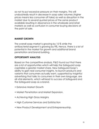 as not to put excessive pressure on their margins. This will
undoubtedly result in decrease in soap sales volumes (higher
prices means less consumer off take) as well as disruption in the
market due to several quoted prices of the same product
available resulting in dissonance in the wholesale and retail
markets as well as confusion in consumer buying decisions at
the point of sale.



MARKET GROWTH

The overall soap market is growing by 15 % while the
antibacterial segment is growing by 9%. Hence, there is a lot of
potential in the market for growth and additional brand
penetration and brand building.

OPPORTUNITY ANALYSIS

Based on the competitive analysis, P&G found out that there
are a lot of opportunities which will help the Safeguard soap
capitalize a greater market share. New Safeguard Soap’s
ability to gain real consumer insights, to launch products and
variants that consumers actually want, supported by insightful
advertising that talks to consumers in their own language, are
all vital elements, which will lead to success of Safeguard and
the Safeguard soap as a brand.

• Extensive Market Growth

• Market Penetration and Market Expansion.

• Achieving High Gross Margins

• High Customer Services and Satisfaction

• New Product Development and Entrepreneurship.




                                                                  31
 