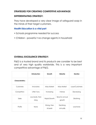 STRATEGIES FOR CREATING COMPETITIVE ADVANTAGE

DIFFERENTIATING STRATEGY:

They have developed a very clear image of safeguard soap in
the minds of their target customers.

Health Education is a vital part

• Schools programme needed for success

• Children - powerful +ve change agents in household




OVERALL EXCELLENCE STRATEGY:

P&G is a trusted brand and its products are consider to be best
and of very high quality worldwide. This is a very important
competitive advantage of P&G.

　                     Introduction      Growth           Maturity          Decline



Characteristics   　                   　              　                　

    Customers         Innovators      Mass Market     Mass Market     Loyal Customers


    Competition       Little if any    Increasing         Intense         Decreasing


                  Low levels, then                   Slow/no annual
       Sales                          Rapid Growth                        Declining
                         rising                           growth


                                      Strong, then       Declining
      Profits            None                                             Low/none
                                        at peak          annually




                                                                                      32
 
