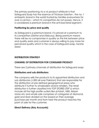 The primary positioning vis a vis product attribute is that
Safeguard Soap has the essence of Triclosan Solution , the no. 1
antiseptic brand in the world trusted by families everywhere for
over a century – which its competitors do not posses. Hence, it
is considered a premium brand in the anti-bacterial segment.

Positioning by price and quality

As Safeguard is a premium brand, it is priced at a premium to
its competitors (Dettol and Lifebuoy). Being premium means
there will be no compromise in quality as the link between price
and quality exists and customer is always willing to pay more for
perceived quality which in the case of Safeguard soap, he/she
does!



DISTRIBUTION STRATEGY

CHANNEL OF DISTRIBUTION FOR CONSUMER PRODUCT

There are 2 primary channels of distribution for Safeguard soap:

Distributors and sub distributors:

The company sells the products to its appointed distributors and
sub distributors (+300 all over Pakistan) that are responsible for
the distribution of pre-defined geographical areas who
distribute it further to wholesalers and/or retailers. The retail
distribution is further classified into TOP STORES (TSP’s) which
include all the high profile outlets like al-fatah, HKB, Akbari
stores etc and whole sale comprises of categories of diamond,
gold and silver divided on the based on their average
purchase per month and from here the product reaches the
point of sale for the customer.

Direct Delivery (Key Accounts)




                                                                34
 