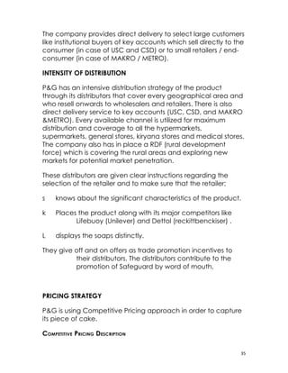 The company provides direct delivery to select large customers
like institutional buyers of key accounts which sell directly to the
consumer (in case of USC and CSD) or to small retailers / end-
consumer (in case of MAKRO / METRO).

INTENSITY OF DISTRIBUTION

P&G has an intensive distribution strategy of the product
through its distributors that cover every geographical area and
who resell onwards to wholesalers and retailers. There is also
direct delivery service to key accounts (USC, CSD, and MAKRO
&METRO). Every available channel is utilized for maximum
distribution and coverage to all the hypermarkets,
supermarkets, general stores, kiryana stores and medical stores.
The company also has in place a RDF (rural development
force) which is covering the rural areas and exploring new
markets for potential market penetration.

These distributors are given clear instructions regarding the
selection of the retailer and to make sure that the retailer;

s   knows about the significant characteristics of the product.

k   Places the product along with its major competitors like
          Lifebuoy (Unilever) and Dettol (reckittbenckiser) .

L   displays the soaps distinctly.

They give off and on offers as trade promotion incentives to
          their distributors. The distributors contribute to the
          promotion of Safeguard by word of mouth.



PRICING STRATEGY

P&G is using Competitive Pricing approach in order to capture
its piece of cake.

COMPETITIVE PRICING DESCRIPTION

                                                                   35
 