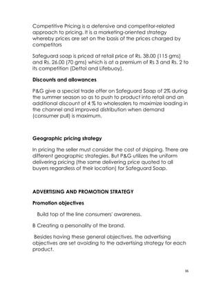 Competitive Pricing is a defensive and competitor-related
approach to pricing. It is a marketing-oriented strategy
whereby prices are set on the basis of the prices charged by
competitors

Safeguard soap is priced at retail price of Rs. 38.00 (115 gms)
and Rs. 26.00 (70 gms) which is at a premium of Rs 3 and Rs. 2 to
its competition (Dettol and Lifebuoy).

Discounts and allowances

P&G give a special trade offer on Safeguard Soap of 2% during
the summer season so as to push to product into retail and an
additional discount of 4 % to wholesalers to maximize loading in
the channel and improved distribution when demand
(consumer pull) is maximum.



Geographic pricing strategy

In pricing the seller must consider the cost of shipping. There are
different geographic strategies. But P&G utilizes the uniform
delivering pricing (the same delivering price quoted to all
buyers regardless of their location) for Safeguard Soap.



ADVERTISING AND PROMOTION STRATEGY

Promotion objectives

 Build top of the line consumers' awareness.

B Creating a personality of the brand.

Besides having these general objectives, the advertising
objectives are set avoiding to the advertising strategy for each
product.



                                                                 36
 