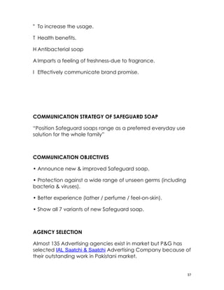 To increase the usage.

T Health benefits.

H Antibacterial soap

A Imparts a feeling of freshness-due to fragrance.

I Effectively communicate brand promise.




COMMUNICATION STRATEGY OF SAFEGUARD SOAP

“Position Safeguard soaps range as a preferred everyday use
solution for the whole family”



COMMUNICATION OBJECTIVES

• Announce new & improved Safeguard soap.

• Protection against a wide range of unseen germs (including
bacteria & viruses).

• Better experience (lather / perfume / feel-on-skin).

• Show all 7 variants of new Safeguard soap.



AGENCY SELECTION

Almost 135 Advertising agencies exist in market but P&G has
selected IAL Saatchi & Saatchi Advertising Company because of
their outstanding work in Pakistani market.


                                                               37
 