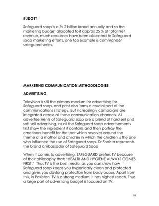 BUDGET

Safeguard soap is a Rs 2 billion brand annually and so the
marketing budget allocated to it approx 25 % of total Net
revenue, much resources have been allocated to Safeguard
soap marketing efforts, one top example is commander
safeguard series.




MARKETING COMMUNICATION METHODOLOGIES

ADVERTISING

Television is still the primary medium for advertising for
Safeguard soap, and print also forms a crucial part of the
communications strategy. But increasingly campaigns are
integrated across all these communication channels. All
advertisements of Safeguard soap are a blend of hard sell and
soft sell advertising, as all the Safeguard soap advertisements
first show the ingredient it contains and then portray the
emotional benefit for the user which revolves around the
theme of a mother and children in which the children is the one
who influence the use of Safeguard soap. Dr Shaista represents
the brand ambassador of Safeguard Soap

When it comes to advertising, SAFEGUARD prefers TV because
of their philosophy that; “HEALTH AND HYGIENE ALWAYS COMES
FIRST.” Thus TV is the best media, as you can show how
Safeguard soap keeps you hygienically clean and protected
and gives you daylong protection from body odour. Apart from
this, in Pakistan, TV is a strong medium, it has highest reach. Thus
a large part of advertising budget is focused on TV.


                                                                  38
 