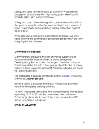 Safeguard soap spends around 60 % of the TV advertising
budget on all channels with high rating points like PTV, PTV
WORLD, GEO, ARY, INDUS VISION etc.

Safeguard soap advertises highly in summer season i.e. mid of
the year, as people prefer frequent washes in such seasons to
keep hygienically clean and long lasting protection against
body odour.

While discussing Safeguard’s advertising strategies we must
keep in mind the commander safeguard series which are very
intriguing for the children.



Commander Safeguard

Commander Safeguard, the first animated superhero of
Pakistan and the mascot of P&G’s brand Safeguard.
Developed by Post Amazers, the largest animation house in
Pakistan and the first with a truly global clientele, the hit series
started a semi-revolution amongst Pakistani kids who just could
not get enough of it.

The character is popular in Pakistan and in Mexico, where it is
known as Capitan Escudo.

Beyond selling a product, the show's mission is to promote
health and hygiene among children.

Till now, 7 episodes (excluding two Independence Day special
episodes) of 15 to 20 minutes have been aired on many
Pakistani TV channels. Its one of the most popular local TV
shows for children in Pakistan.

STORY CHARACTERS




                                                                   39
 