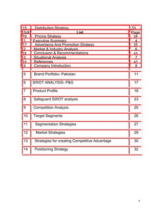 15    Distribution Strategy                           33
 Sr#                          List                    Page
16    Pricing Strategy                                 34
 1   Executive Summary                                  4
17    Advertising And Promotion Strategy               35
 2   Market & Industry Analysis                         6
18   Conclusion & Recommendations                      44
 3   Situational Analysis                               7
19   References                                        45
 4   Company Introduction                               8

5     Brand Portfolio- Pakistan                        11

6    SWOT ANALYSIS- P&G                                17

7    Product Profile                                   18

8     Safeguard SWOT analysis                          23

9     Competition Analysis                             25

10    Target Segments                                  26

11    Segmentation Strategies                          27

12     Market Strategies                               29

13    Strategies for creating Competitive Advantage    30

14    Positioning Strategy                             32




                                                            4
 