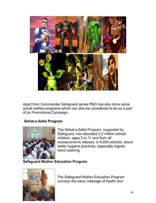 Apart from Commander Safeguard series P&G has also done some
social welfare programs which can also be considered to be as a part
of its Promotional Campaign.

Sehat-o-Safai Program

                     The Sehat-o-Safai Program, supported by
                     Safeguard, has educated 2.2 million school
                     children, ages 5 to 11 and from all
                     socioeconomic classes, in 8,000 schools, about
                     better hygiene practices, especially regular
                     hand washing.


Safeguard Mother Education Program



                     The Safeguard Mother Education Program
                     conveys the basic message of health and


                                                                  40
 