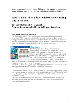 hygiene one-on-one to mothers. This year, the program has educated
about 600,000 mothers across the eight largest cities in Pakistan.


P&G's Safeguard team leads Global Handwashing
Day in Pakistan
Safeguard Pakistan School Education
Program Empowering Children with Hygiene Education:


What’s new about this program?
The Safeguard School Program connects with kids in a language that they
understand. This program leverages the animated character Commander
Safeguard as the communication vehicle to make the overall hygiene message
relevant, memorable and engaging for school children. Commander Safeguard
communicates with children in a way that is novel and exciting

                            Background
                          The Safeguard School Program promotes
                          handwashing awareness and brings about habit
                          change at the grassroots level in Pakistan by
                          becoming an ally in empowering children with health
                          and hygiene education. The program has its roots in
                          the Karachi Soap Health Study (2002) led by the
                          Centers for Disease Control, HOPE and Procter &
Gamble. The study showed that regular handwashing with soap can reduce the
incidence of diarrhea by up to 50 percent.
In Pakistan, where every year more than 250,000 children die from diarrhea, this
message of handwashing becomes a message for survival.

Partnership with Public Sector Health Organizations to make a difference Health
and hygiene programs are carried out in collaboration with the PMA, the largest
body of doctors across Pakistan, and the IDSP, which is working to create
awareness about
infectious diseases prevention in Pakistan. These credentialing partners help
Safeguard in recruiting and training doctors and preparing tutorial material
communicated in schools.




                                                                               41
 