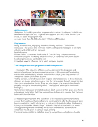 Achievements
Safeguard School Program has empowered more than 5 million school children
between the ages of 6 and 11 years with hygiene education over the last four
years. To date, this program has
covered more than 10,000 schools in 100 cities of Pakistan.

Key lessons
Using a memorable, engaging and child-friendly vehicle – Commander
Safeguard – to spread and reinforce health and hygiene messages is far more
effective with children than standard
health lessons.
Private Sector companies like Procter & Gamble bring unique consumer
understanding and marketing expertise which, if combined with public sector
health organizations, can lead to new
innovative ways to influence hand wash behavior change.

The Safeguard school program has two components:

1. Execution: The objective of the execution component is to spread and
reinforce health and hygiene messages among children across Pakistan in a
memorable and engaging manner. A typical school program day consists of
Safeguard’s team of qualified doctors
visiting schools, where they conduct hygiene tutorial sessions. In these tutorials,
children are taught about germs and how they are spread through casual contact
via a germ visualization demo. They are also taught how to wash their hands
properly through a handwashing demo. This hygiene message is reinforced
through a
Commander Safeguard animated cartoon. Each student is then given take-home
educational material so that they can continue to learn and monitor their hygiene
habits with their families.

2. Reseeding component: The objectives of the reseeding component are to
ensure that health and hygiene learning continues long after the Safeguard team
has completed its health tutorial and to help schools institutionalize this learning
through activities like “Health Days.” A Health Day is the celebration of health
and hygiene organized and led by the schools themselves. Schools have
celebrated Health Days in various ways, among
them drama competitions, debates, singing competitions, art galleries, health



                                                                                  42
 