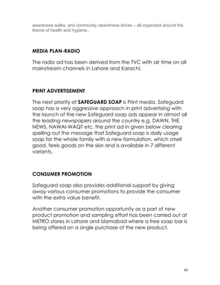 awareness walks, and community cleanliness drives – all organized around the
theme of health and hygiene..



MEDIA PLAN-RADIO

The radio ad has been derived from the TVC with air time on all
mainstream channels in Lahore and Karachi.

　

PRINT ADVERTISEMENT

The next priority of SAFEGUARD SOAP is Print media. Safeguard
soap has a very aggressive approach in print advertising with
the launch of the new Safeguard soap ads appear in almost all
the leading newspapers around the country e.g. DAWN, THE
NEWS, NAWAI-WAQT etc. the print ad in given below clearing
spelling out the message that Safeguard soap is daily usage
soap for the whole family with a new formulation, which smell
good, feels goods on the skin and is available in 7 different
variants.

　

CONSUMER PROMOTION

Safeguard soap also provides additional support by giving
away various consumer promotions to provide the consumer
with the extra value benefit.

Another consumer promotion opportunity as a part of new
product promotion and sampling effort has been carried out at
METRO stores in Lahore and Islamabad where a free soap bar is
being offered on a single purchase of the new product.

　




                                                                               43
 