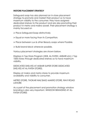 INSTORE PLACEMENT STRATEGY

Safeguard soap has also planned an in-store placement
strategy to promote and market their product so to have
maximum visibility to the consumer; they have assigned
dedicated shelves to the product and are also promoting their
product in metro and makro aswell. Their placement strategy is
mainly focused on

 Place Safeguard Soap distinctively

 Equal or more facing than its Competitors

 Place between Lux & other Beauty soaps where Possible.

 Build brand block wherever possible.

Various placement strategies are shown below.

Displays in Top Store Program (HKB, AL-FATEH, AKBARI etc) / Top
1000 stores through dedicated shelves so to have maximum
visibility.

DEDICATED SHELVES AT AKBARI SUPER STORE DEDICATED
SHELVES AT AL-FATEH STORES.

Display at makro and metro stores to provide maximum
availability and visibility to consumer.

METRO STORE, THOKAR NIAZ BAIG MAKRO STORE, RAVI ROAD
LAHORE

As a part of the placement and promotion strategy window
branding is also very important. WINDOW BRANDIND AT AL-
FATEH STORES




                                                              44
 
