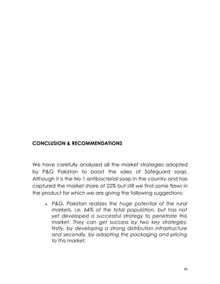 CONCLUSION & RECOMMENDATIONS



We have carefully analyzed all the market strategies adopted
by P&G Pakistan to boost the sales of Safeguard soap.
Although it is the No 1 antibacterial soap in the country and has
captured the market share of 22% but still we find some flaws in
the product for which we are giving the following suggestions:

     •   P&G, Pakistan realizes the huge potential of the rural
         markets, i.e. 64% of the total population, but has not
         yet developed a successful strategy to penetrate this
         market. They can get success by two key strategies;
         firstly, by developing a strong distribution infrastructure
         and secondly, by adapting the packaging and pricing
         to this market.




                                                                  45
 