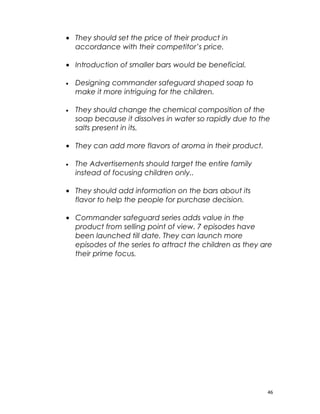 • They should set the price of their product in
  accordance with their competitor’s price.

• Introduction of smaller bars would be beneficial.

•   Designing commander safeguard shaped soap to
    make it more intriguing for the children.

•   They should change the chemical composition of the
    soap because it dissolves in water so rapidly due to the
    salts present in its.

• They can add more flavors of aroma in their product.

•   The Advertisements should target the entire family
    instead of focusing children only..

• They should add information on the bars about its
  flavor to help the people for purchase decision.

• Commander safeguard series adds value in the
  product from selling point of view. 7 episodes have
  been launched till date. They can launch more
  episodes of the series to attract the children as they are
  their prime focus.




                                                           46
 