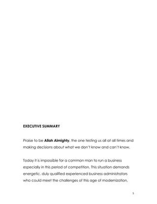 EXECUTIVE SUMMARY


Praise to be Allah Almighty, the one testing us all at all times and
making decisions about what we don’t know and can’t know.


Today it is impossible for a common man to run a business
especially in this period of competition. This situation demands
energetic, duly qualified experienced business administrators
who could meet the challenges of this age of modernization.


                                                                   5
 