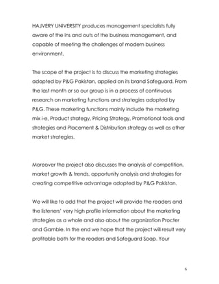 HAJVERY UNIVERSITY produces management specialists fully
aware of the ins and outs of the business management, and
capable of meeting the challenges of modern business
environment.


The scope of the project is to discuss the marketing strategies
adopted by P&G Pakistan, applied on its brand Safeguard. From
the last month or so our group is in a process of continuous
research on marketing functions and strategies adopted by
P&G. These marketing functions mainly include the marketing
mix i-e, Product strategy, Pricing Strategy, Promotional tools and
strategies and Placement & Distribution strategy as well as other
market strategies.




Moreover the project also discusses the analysis of competition,
market growth & trends, opportunity analysis and strategies for
creating competitive advantage adopted by P&G Pakistan.


We will like to add that the project will provide the readers and
the listeners’ very high profile information about the marketing
strategies as a whole and also about the organization Procter
and Gamble. In the end we hope that the project will result very
profitable both for the readers and Safeguard Soap. Your




                                                                     6
 