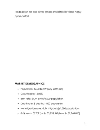 feedback in the end either critical or substantial will be highly
appreciated.




MARKET DEMOGAPHICS
  •   Population: 176,242,949 (July 2009 est.)

  • Growth rate: 1.828%

  • Birth rate: 27.74 births/1,000 population

  • Death rate: 8 deaths/1,000 population

  • Net migration rate: -1.24 migrant(s)/1,000 populations

  •   0-14 years: 37.2% (male 33,739,547/female 31,868,065)



                                                                    7
 