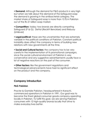  Demand: Although the demand for P&G products is very high
but when we talk about the demand of the Safeguard soap
the demand is growing in the antibacterial category. The
market share of Safeguard soap is more than 15 % in Pakistan
out of the Rs 21 billion soap market.

 Competition: today; two brands are directly competing
Safeguard (P & G); Dettol (Reckitt Benckiser) and lifebuoy
(Unilever)

 Legal/political: these are the uncertainties that are extremely
variable in the political conditions of Pakistan. Constant political
instability does affect the company in terms of building new
relations with new governments all the time.

 Social and Cultural factors: the company has to be very
careful in the implementation of its promotional campaigns,
since the social cultural environment of Pakistan is very
conservative and any suggestive advertisements usually face a
lot of negative reactions on the part of the consumer.

 Other factors: like the government regulations and
technological advancements have had no significant effect
on the product and the company.



Company Introduction
P&G Pakistan

Procter & Gamble Pakistan, headquartered in Karachi,
commenced operations in Pakistan in 1991. Our goal was to
become the finest global consumer goods company operating
locally in Pakistan. To fulfill this goal, we are serving Pakistani
consumers with 12 high-quality brands locally that strive to
make everyday lives better.




                                                                   9
 