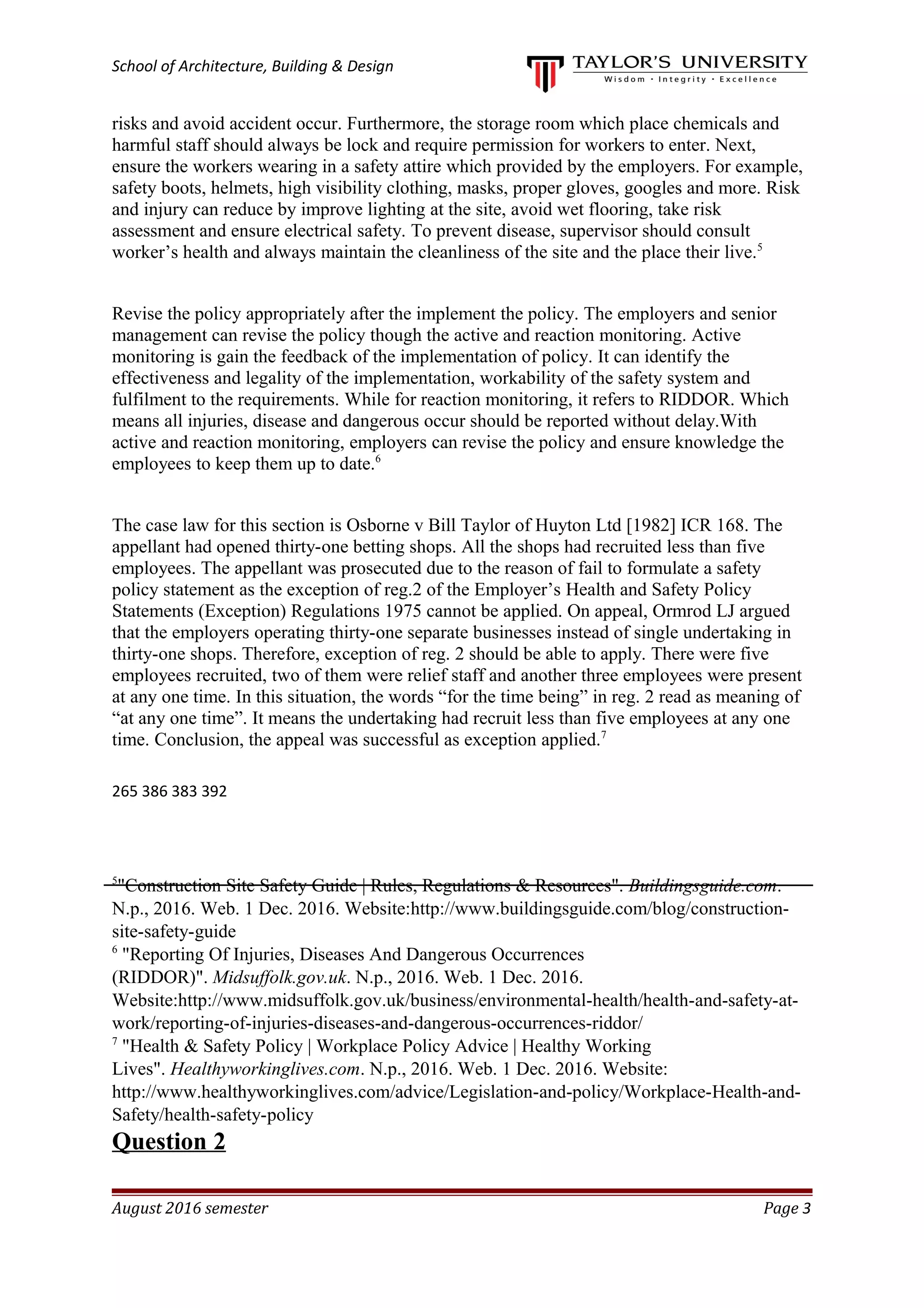 School of Architecture, Building & Design
risks and avoid accident occur. Furthermore, the storage room which place chemicals and
harmful staff should always be lock and require permission for workers to enter. Next,
ensure the workers wearing in a safety attire which provided by the employers. For example,
safety boots, helmets, high visibility clothing, masks, proper gloves, googles and more. Risk
and injury can reduce by improve lighting at the site, avoid wet flooring, take risk
assessment and ensure electrical safety. To prevent disease, supervisor should consult
worker’s health and always maintain the cleanliness of the site and the place their live.5
Revise the policy appropriately after the implement the policy. The employers and senior
management can revise the policy though the active and reaction monitoring. Active
monitoring is gain the feedback of the implementation of policy. It can identify the
effectiveness and legality of the implementation, workability of the safety system and
fulfilment to the requirements. While for reaction monitoring, it refers to RIDDOR. Which
means all injuries, disease and dangerous occur should be reported without delay.With
active and reaction monitoring, employers can revise the policy and ensure knowledge the
employees to keep them up to date.6
The case law for this section is Osborne v Bill Taylor of Huyton Ltd [1982] ICR 168. The
appellant had opened thirty-one betting shops. All the shops had recruited less than five
employees. The appellant was prosecuted due to the reason of fail to formulate a safety
policy statement as the exception of reg.2 of the Employer’s Health and Safety Policy
Statements (Exception) Regulations 1975 cannot be applied. On appeal, Ormrod LJ argued
that the employers operating thirty-one separate businesses instead of single undertaking in
thirty-one shops. Therefore, exception of reg. 2 should be able to apply. There were five
employees recruited, two of them were relief staff and another three employees were present
at any one time. In this situation, the words “for the time being” in reg. 2 read as meaning of
“at any one time”. It means the undertaking had recruit less than five employees at any one
time. Conclusion, the appeal was successful as exception applied.7
265 386 383 392
5
"Construction Site Safety Guide | Rules, Regulations & Resources". Buildingsguide.com.
N.p., 2016. Web. 1 Dec. 2016. Website:http://www.buildingsguide.com/blog/construction-
site-safety-guide
6
"Reporting Of Injuries, Diseases And Dangerous Occurrences
(RIDDOR)". Midsuffolk.gov.uk. N.p., 2016. Web. 1 Dec. 2016.
Website:http://www.midsuffolk.gov.uk/business/environmental-health/health-and-safety-at-
work/reporting-of-injuries-diseases-and-dangerous-occurrences-riddor/
7
"Health & Safety Policy | Workplace Policy Advice | Healthy Working
Lives". Healthyworkinglives.com. N.p., 2016. Web. 1 Dec. 2016. Website:
http://www.healthyworkinglives.com/advice/Legislation-and-policy/Workplace-Health-and-
Safety/health-safety-policy
Question 2
August 2016 semester Page 3
 