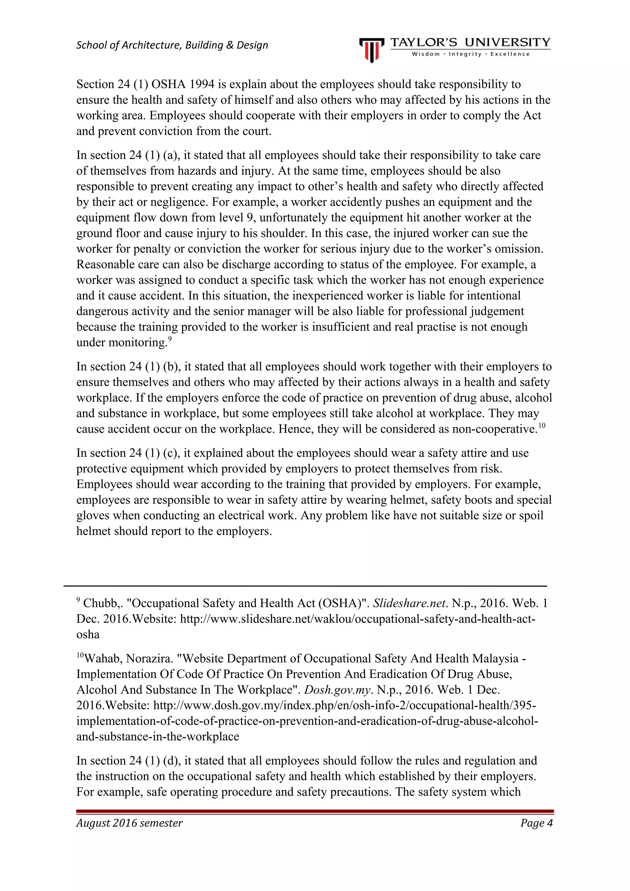 School of Architecture, Building & Design
Section 24 (1) OSHA 1994 is explain about the employees should take responsibility to
ensure the health and safety of himself and also others who may affected by his actions in the
working area. Employees should cooperate with their employers in order to comply the Act
and prevent conviction from the court.
In section 24 (1) (a), it stated that all employees should take their responsibility to take care
of themselves from hazards and injury. At the same time, employees should be also
responsible to prevent creating any impact to other’s health and safety who directly affected
by their act or negligence. For example, a worker accidently pushes an equipment and the
equipment flow down from level 9, unfortunately the equipment hit another worker at the
ground floor and cause injury to his shoulder. In this case, the injured worker can sue the
worker for penalty or conviction the worker for serious injury due to the worker’s omission.
Reasonable care can also be discharge according to status of the employee. For example, a
worker was assigned to conduct a specific task which the worker has not enough experience
and it cause accident. In this situation, the inexperienced worker is liable for intentional
dangerous activity and the senior manager will be also liable for professional judgement
because the training provided to the worker is insufficient and real practise is not enough
under monitoring.9
In section 24 (1) (b), it stated that all employees should work together with their employers to
ensure themselves and others who may affected by their actions always in a health and safety
workplace. If the employers enforce the code of practice on prevention of drug abuse, alcohol
and substance in workplace, but some employees still take alcohol at workplace. They may
cause accident occur on the workplace. Hence, they will be considered as non-cooperative.10
In section 24 (1) (c), it explained about the employees should wear a safety attire and use
protective equipment which provided by employers to protect themselves from risk.
Employees should wear according to the training that provided by employers. For example,
employees are responsible to wear in safety attire by wearing helmet, safety boots and special
gloves when conducting an electrical work. Any problem like have not suitable size or spoil
helmet should report to the employers.
9
Chubb,. "Occupational Safety and Health Act (OSHA)". Slideshare.net. N.p., 2016. Web. 1
Dec. 2016.Website: http://www.slideshare.net/waklou/occupational-safety-and-health-act-
osha
10
Wahab, Norazira. "Website Department of Occupational Safety And Health Malaysia -
Implementation Of Code Of Practice On Prevention And Eradication Of Drug Abuse,
Alcohol And Substance In The Workplace". Dosh.gov.my. N.p., 2016. Web. 1 Dec.
2016.Website: http://www.dosh.gov.my/index.php/en/osh-info-2/occupational-health/395-
implementation-of-code-of-practice-on-prevention-and-eradication-of-drug-abuse-alcohol-
and-substance-in-the-workplace
In section 24 (1) (d), it stated that all employees should follow the rules and regulation and
the instruction on the occupational safety and health which established by their employers.
For example, safe operating procedure and safety precautions. The safety system which
August 2016 semester Page 4
 