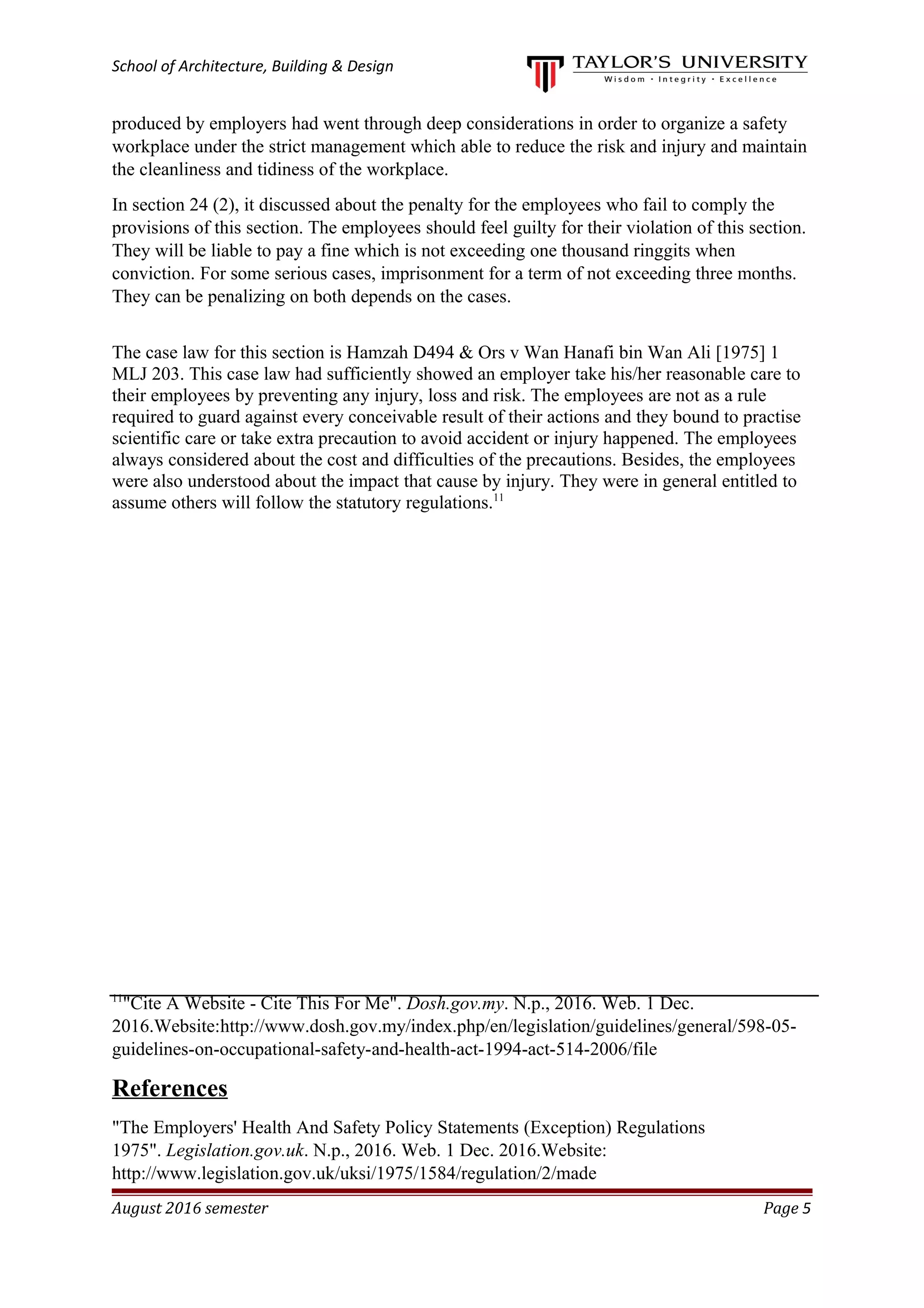 School of Architecture, Building & Design
produced by employers had went through deep considerations in order to organize a safety
workplace under the strict management which able to reduce the risk and injury and maintain
the cleanliness and tidiness of the workplace.
In section 24 (2), it discussed about the penalty for the employees who fail to comply the
provisions of this section. The employees should feel guilty for their violation of this section.
They will be liable to pay a fine which is not exceeding one thousand ringgits when
conviction. For some serious cases, imprisonment for a term of not exceeding three months.
They can be penalizing on both depends on the cases.
The case law for this section is Hamzah D494 & Ors v Wan Hanafi bin Wan Ali [1975] 1
MLJ 203. This case law had sufficiently showed an employer take his/her reasonable care to
their employees by preventing any injury, loss and risk. The employees are not as a rule
required to guard against every conceivable result of their actions and they bound to practise
scientific care or take extra precaution to avoid accident or injury happened. The employees
always considered about the cost and difficulties of the precautions. Besides, the employees
were also understood about the impact that cause by injury. They were in general entitled to
assume others will follow the statutory regulations.11
11
"Cite A Website - Cite This For Me". Dosh.gov.my. N.p., 2016. Web. 1 Dec.
2016.Website:http://www.dosh.gov.my/index.php/en/legislation/guidelines/general/598-05-
guidelines-on-occupational-safety-and-health-act-1994-act-514-2006/file
References
"The Employers' Health And Safety Policy Statements (Exception) Regulations
1975". Legislation.gov.uk. N.p., 2016. Web. 1 Dec. 2016.Website:
http://www.legislation.gov.uk/uksi/1975/1584/regulation/2/made
August 2016 semester Page 5
 