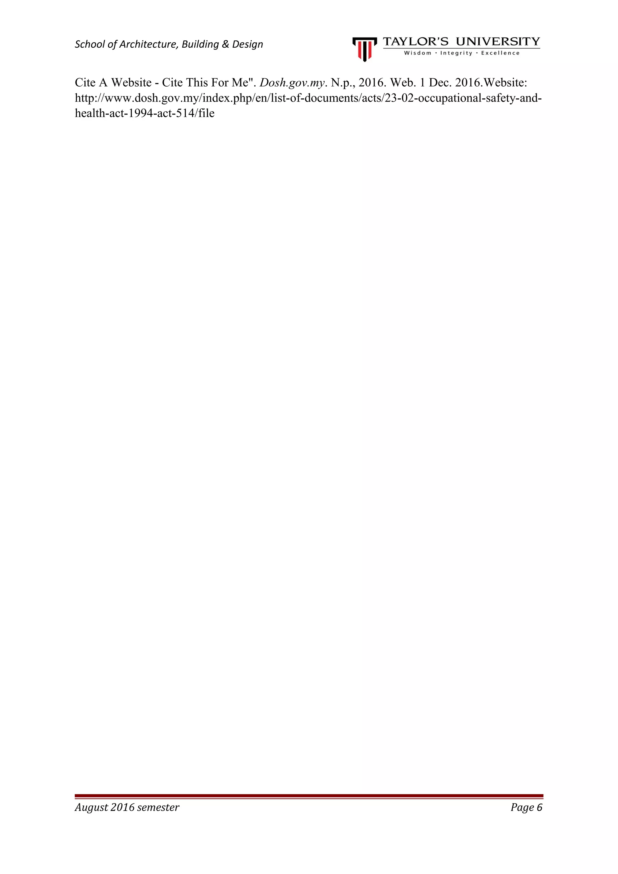 School of Architecture, Building & Design
Cite A Website - Cite This For Me". Dosh.gov.my. N.p., 2016. Web. 1 Dec. 2016.Website:
http://www.dosh.gov.my/index.php/en/list-of-documents/acts/23-02-occupational-safety-and-
health-act-1994-act-514/file
August 2016 semester Page 6
 