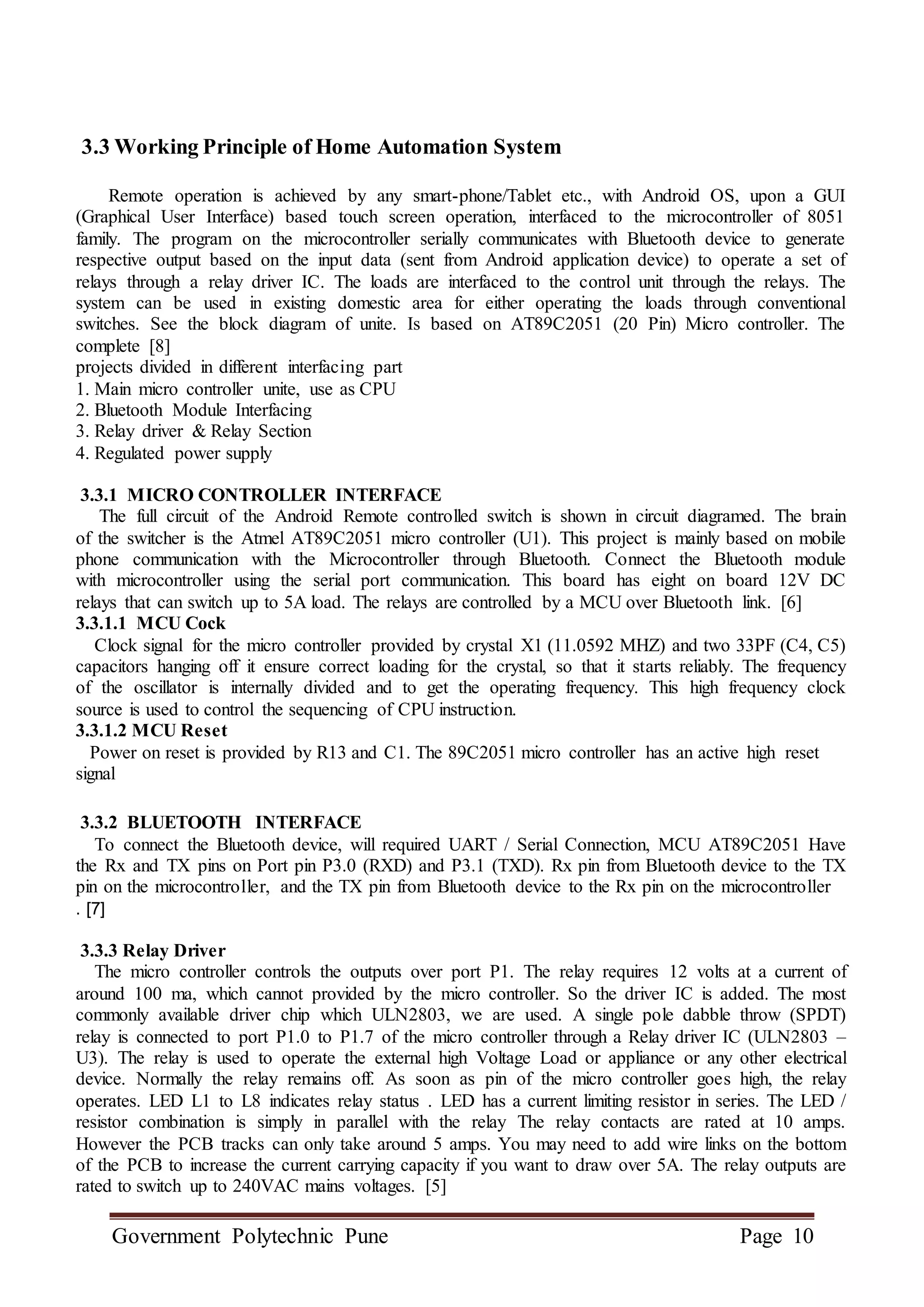 Government Polytechnic Pune Page 10
3.3 Working Principle of Home Automation System
Remote operation is achieved by any smart-phone/Tablet etc., with Android OS, upon a GUI
(Graphical User Interface) based touch screen operation, interfaced to the microcontroller of 8051
family. The program on the microcontroller serially communicates with Bluetooth device to generate
respective output based on the input data (sent from Android application device) to operate a set of
relays through a relay driver IC. The loads are interfaced to the control unit through the relays. The
system can be used in existing domestic area for either operating the loads through conventional
switches. See the block diagram of unite. Is based on AT89C2051 (20 Pin) Micro controller. The
complete [8]
projects divided in different interfacing part
1. Main micro controller unite, use as CPU
2. Bluetooth Module Interfacing
3. Relay driver & Relay Section
4. Regulated power supply
3.3.1 MICRO CONTROLLER INTERFACE
The full circuit of the Android Remote controlled switch is shown in circuit diagramed. The brain
of the switcher is the Atmel AT89C2051 micro controller (U1). This project is mainly based on mobile
phone communication with the Microcontroller through Bluetooth. Connect the Bluetooth module
with microcontroller using the serial port communication. This board has eight on board 12V DC
relays that can switch up to 5A load. The relays are controlled by a MCU over Bluetooth link. [6]
3.3.1.1 MCU Cock
Clock signal for the micro controller provided by crystal X1 (11.0592 MHZ) and two 33PF (C4, C5)
capacitors hanging off it ensure correct loading for the crystal, so that it starts reliably. The frequency
of the oscillator is internally divided and to get the operating frequency. This high frequency clock
source is used to control the sequencing of CPU instruction.
3.3.1.2 MCU Reset
Power on reset is provided by R13 and C1. The 89C2051 micro controller has an active high reset
signal
3.3.2 BLUETOOTH INTERFACE
To connect the Bluetooth device, will required UART / Serial Connection, MCU AT89C2051 Have
the Rx and TX pins on Port pin P3.0 (RXD) and P3.1 (TXD). Rx pin from Bluetooth device to the TX
pin on the microcontroller, and the TX pin from Bluetooth device to the Rx pin on the microcontroller
. [7]
3.3.3 Relay Driver
The micro controller controls the outputs over port P1. The relay requires 12 volts at a current of
around 100 ma, which cannot provided by the micro controller. So the driver IC is added. The most
commonly available driver chip which ULN2803, we are used. A single pole dabble throw (SPDT)
relay is connected to port P1.0 to P1.7 of the micro controller through a Relay driver IC (ULN2803 –
U3). The relay is used to operate the external high Voltage Load or appliance or any other electrical
device. Normally the relay remains off. As soon as pin of the micro controller goes high, the relay
operates. LED L1 to L8 indicates relay status . LED has a current limiting resistor in series. The LED /
resistor combination is simply in parallel with the relay The relay contacts are rated at 10 amps.
However the PCB tracks can only take around 5 amps. You may need to add wire links on the bottom
of the PCB to increase the current carrying capacity if you want to draw over 5A. The relay outputs are
rated to switch up to 240VAC mains voltages. [5]
 