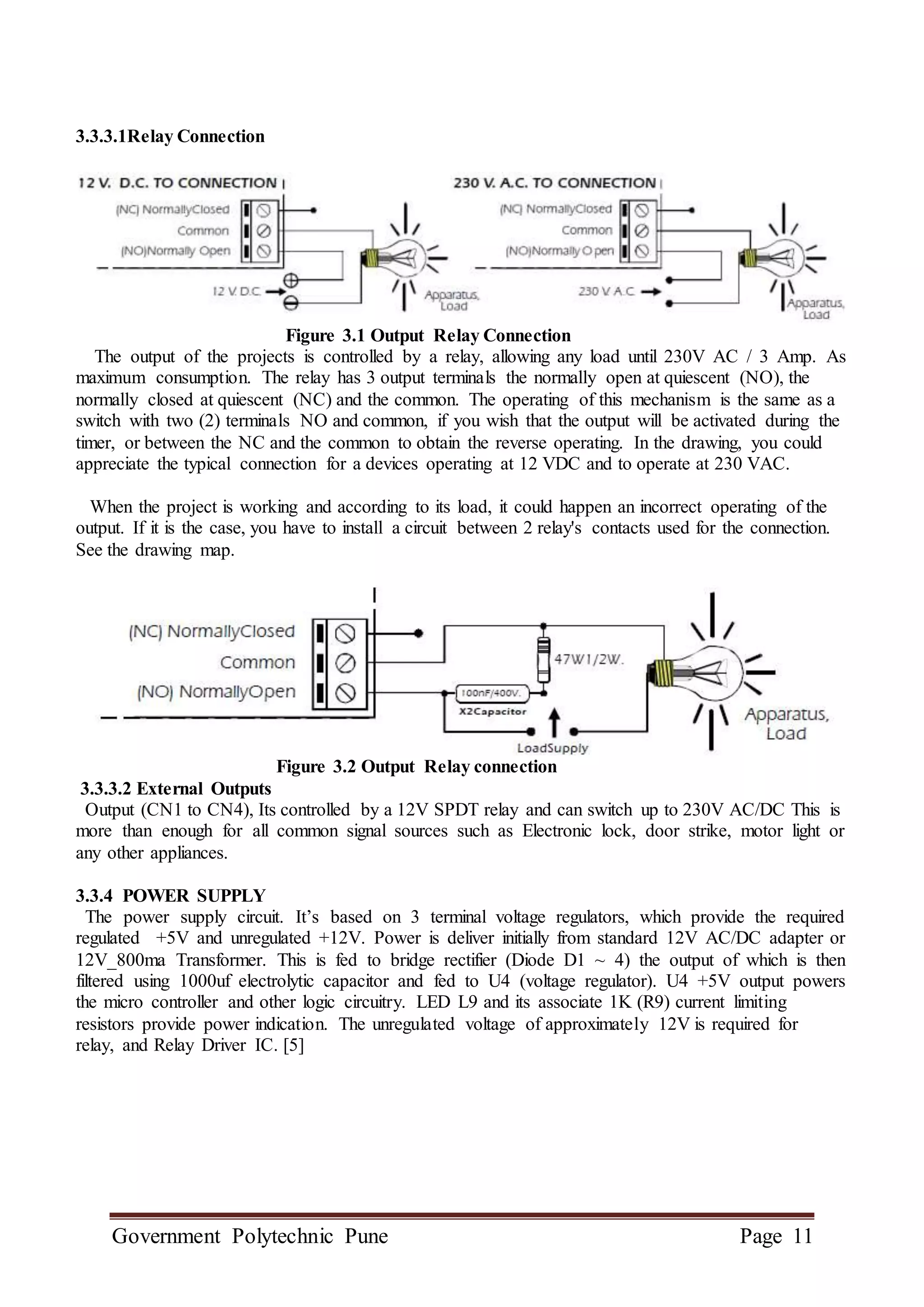 Government Polytechnic Pune Page 11
3.3.3.1Relay Connection
Figure 3.1 Output Relay Connection
The output of the projects is controlled by a relay, allowing any load until 230V AC / 3 Amp. As
maximum consumption. The relay has 3 output terminals the normally open at quiescent (NO), the
normally closed at quiescent (NC) and the common. The operating of this mechanism is the same as a
switch with two (2) terminals NO and common, if you wish that the output will be activated during the
timer, or between the NC and the common to obtain the reverse operating. In the drawing, you could
appreciate the typical connection for a devices operating at 12 VDC and to operate at 230 VAC.
When the project is working and according to its load, it could happen an incorrect operating of the
output. If it is the case, you have to install a circuit between 2 relay's contacts used for the connection.
See the drawing map.
Figure 3.2 Output Relay connection
3.3.3.2 External Outputs
Output (CN1 to CN4), Its controlled by a 12V SPDT relay and can switch up to 230V AC/DC This is
more than enough for all common signal sources such as Electronic lock, door strike, motor light or
any other appliances.
3.3.4 POWER SUPPLY
The power supply circuit. It’s based on 3 terminal voltage regulators, which provide the required
regulated +5V and unregulated +12V. Power is deliver initially from standard 12V AC/DC adapter or
12V_800ma Transformer. This is fed to bridge rectifier (Diode D1 ~ 4) the output of which is then
filtered using 1000uf electrolytic capacitor and fed to U4 (voltage regulator). U4 +5V output powers
the micro controller and other logic circuitry. LED L9 and its associate 1K (R9) current limiting
resistors provide power indication. The unregulated voltage of approximately 12V is required for
relay, and Relay Driver IC. [5]
 