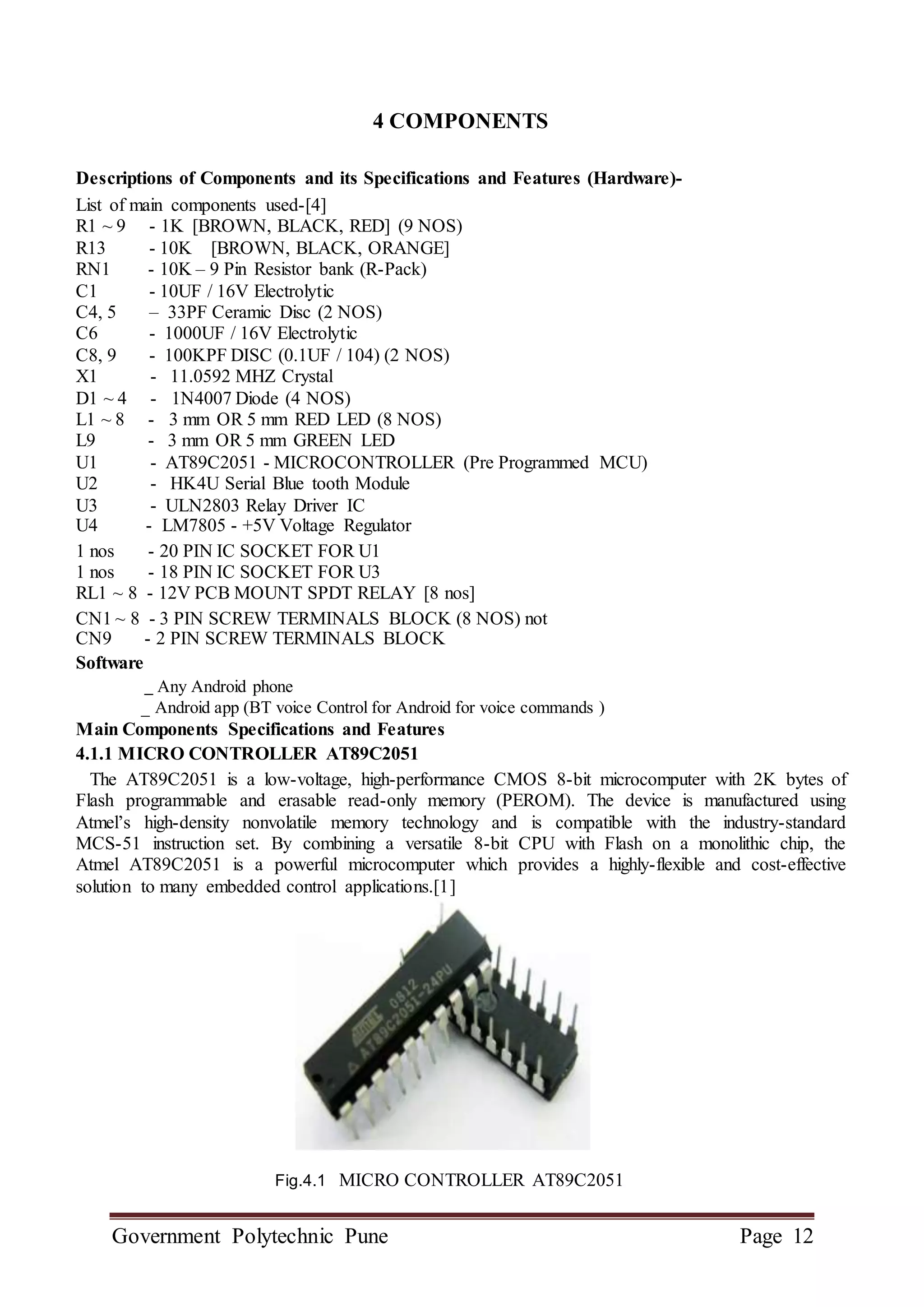 Government Polytechnic Pune Page 12
4 COMPONENTS
Descriptions of Components and its Specifications and Features (Hardware)-
List of main components used-[4]
R1 ~ 9 - 1K [BROWN, BLACK, RED] (9 NOS)
R13 - 10K [BROWN, BLACK, ORANGE]
RN1 - 10K – 9 Pin Resistor bank (R-Pack)
C1 - 10UF / 16V Electrolytic
C4, 5 – 33PF Ceramic Disc (2 NOS)
C6 - 1000UF / 16V Electrolytic
C8, 9 - 100KPF DISC (0.1UF / 104) (2 NOS)
X1 - 11.0592 MHZ Crystal
D1 ~ 4 - 1N4007 Diode (4 NOS)
L1 ~ 8 - 3 mm OR 5 mm RED LED (8 NOS)
L9 - 3 mm OR 5 mm GREEN LED
U1 - AT89C2051 - MICROCONTROLLER (Pre Programmed MCU)
U2 - HK4U Serial Blue tooth Module
U3 - ULN2803 Relay Driver IC
U4 - LM7805 - +5V Voltage Regulator
1 nos - 20 PIN IC SOCKET FOR U1
1 nos - 18 PIN IC SOCKET FOR U3
RL1 ~ 8 - 12V PCB MOUNT SPDT RELAY [8 nos]
CN1 ~ 8 - 3 PIN SCREW TERMINALS BLOCK (8 NOS) not
CN9 - 2 PIN SCREW TERMINALS BLOCK
Software
_ Any Android phone
_ Android app (BT voice Control for Android for voice commands )
Main Components Specifications and Features
4.1.1 MICRO CONTROLLER AT89C2051
The AT89C2051 is a low-voltage, high-performance CMOS 8-bit microcomputer with 2K bytes of
Flash programmable and erasable read-only memory (PEROM). The device is manufactured using
Atmel’s high-density nonvolatile memory technology and is compatible with the industry-standard
MCS-51 instruction set. By combining a versatile 8-bit CPU with Flash on a monolithic chip, the
Atmel AT89C2051 is a powerful microcomputer which provides a highly-flexible and cost-effective
solution to many embedded control applications.[1]
Fig.4.1 MICRO CONTROLLER AT89C2051
 