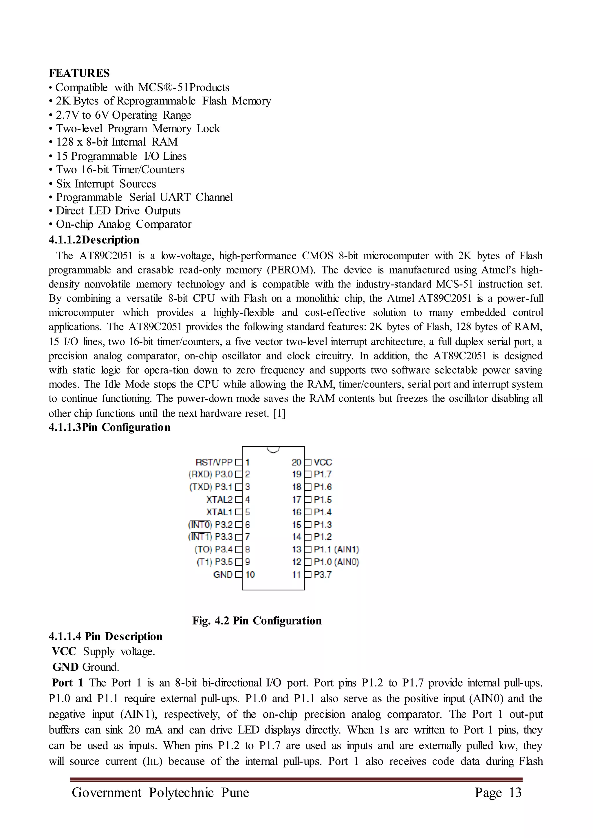 Government Polytechnic Pune Page 13
FEATURES
• Compatible with MCS®-51Products
• 2K Bytes of Reprogrammable Flash Memory
• 2.7V to 6V Operating Range
• Two-level Program Memory Lock
• 128 x 8-bit Internal RAM
• 15 Programmable I/O Lines
• Two 16-bit Timer/Counters
• Six Interrupt Sources
• Programmable Serial UART Channel
• Direct LED Drive Outputs
• On-chip Analog Comparator
4.1.1.2Description
The AT89C2051 is a low-voltage, high-performance CMOS 8-bit microcomputer with 2K bytes of Flash
programmable and erasable read-only memory (PEROM). The device is manufactured using Atmel’s high-
density nonvolatile memory technology and is compatible with the industry-standard MCS-51 instruction set.
By combining a versatile 8-bit CPU with Flash on a monolithic chip, the Atmel AT89C2051 is a power-full
microcomputer which provides a highly-flexible and cost-effective solution to many embedded control
applications. The AT89C2051 provides the following standard features: 2K bytes of Flash, 128 bytes of RAM,
15 I/O lines, two 16-bit timer/counters, a five vector two-level interrupt architecture, a full duplex serial port, a
precision analog comparator, on-chip oscillator and clock circuitry. In addition, the AT89C2051 is designed
with static logic for opera-tion down to zero frequency and supports two software selectable power saving
modes. The Idle Mode stops the CPU while allowing the RAM, timer/counters, serial port and interrupt system
to continue functioning. The power-down mode saves the RAM contents but freezes the oscillator disabling all
other chip functions until the next hardware reset. [1]
4.1.1.3Pin Configuration
Fig. 4.2 Pin Configuration
4.1.1.4 Pin Description
VCC Supply voltage.
GND Ground.
Port 1 The Port 1 is an 8-bit bi-directional I/O port. Port pins P1.2 to P1.7 provide internal pull-ups.
P1.0 and P1.1 require external pull-ups. P1.0 and P1.1 also serve as the positive input (AIN0) and the
negative input (AIN1), respectively, of the on-chip precision analog comparator. The Port 1 out-put
buffers can sink 20 mA and can drive LED displays directly. When 1s are written to Port 1 pins, they
can be used as inputs. When pins P1.2 to P1.7 are used as inputs and are externally pulled low, they
will source current (IIL) because of the internal pull-ups. Port 1 also receives code data during Flash
 