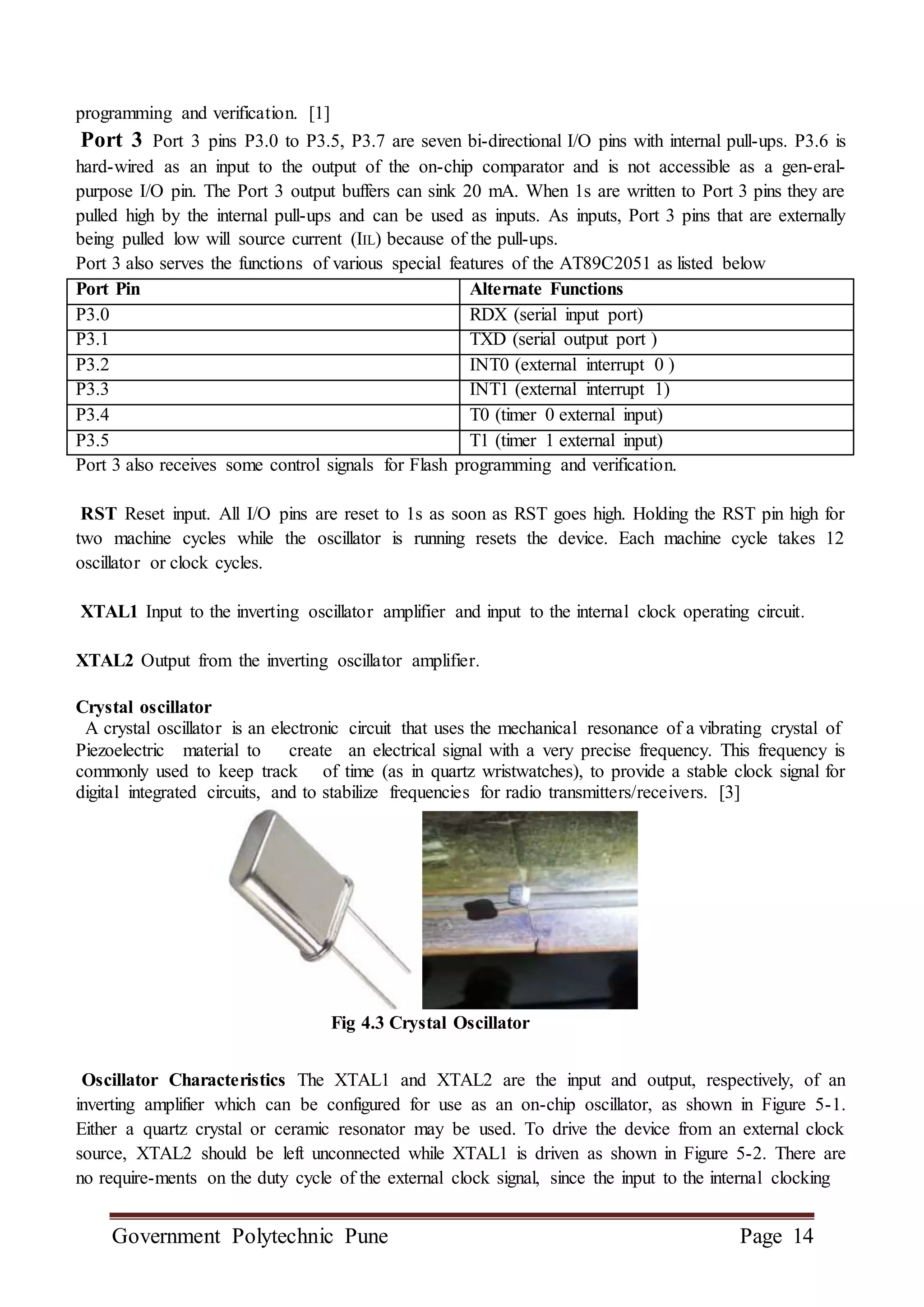 Government Polytechnic Pune Page 14
programming and verification. [1]
Port 3 Port 3 pins P3.0 to P3.5, P3.7 are seven bi-directional I/O pins with internal pull-ups. P3.6 is
hard-wired as an input to the output of the on-chip comparator and is not accessible as a gen-eral-
purpose I/O pin. The Port 3 output buffers can sink 20 mA. When 1s are written to Port 3 pins they are
pulled high by the internal pull-ups and can be used as inputs. As inputs, Port 3 pins that are externally
being pulled low will source current (IIL) because of the pull-ups.
Port 3 also serves the functions of various special features of the AT89C2051 as listed below
Port Pin Alternate Functions
P3.0 RDX (serial input port)
P3.1 TXD (serial output port )
P3.2 INT0 (external interrupt 0 )
P3.3 INT1 (external interrupt 1)
P3.4 T0 (timer 0 external input)
P3.5 T1 (timer 1 external input)
Port 3 also receives some control signals for Flash programming and verification.
RST Reset input. All I/O pins are reset to 1s as soon as RST goes high. Holding the RST pin high for
two machine cycles while the oscillator is running resets the device. Each machine cycle takes 12
oscillator or clock cycles.
XTAL1 Input to the inverting oscillator amplifier and input to the internal clock operating circuit.
XTAL2 Output from the inverting oscillator amplifier.
Crystal oscillator
A crystal oscillator is an electronic circuit that uses the mechanical resonance of a vibrating crystal of
Piezoelectric material to create an electrical signal with a very precise frequency. This frequency is
commonly used to keep track of time (as in quartz wristwatches), to provide a stable clock signal for
digital integrated circuits, and to stabilize frequencies for radio transmitters/receivers. [3]
Fig 4.3 Crystal Oscillator
Oscillator Characteristics The XTAL1 and XTAL2 are the input and output, respectively, of an
inverting amplifier which can be configured for use as an on-chip oscillator, as shown in Figure 5-1.
Either a quartz crystal or ceramic resonator may be used. To drive the device from an external clock
source, XTAL2 should be left unconnected while XTAL1 is driven as shown in Figure 5-2. There are
no require-ments on the duty cycle of the external clock signal, since the input to the internal clocking
 