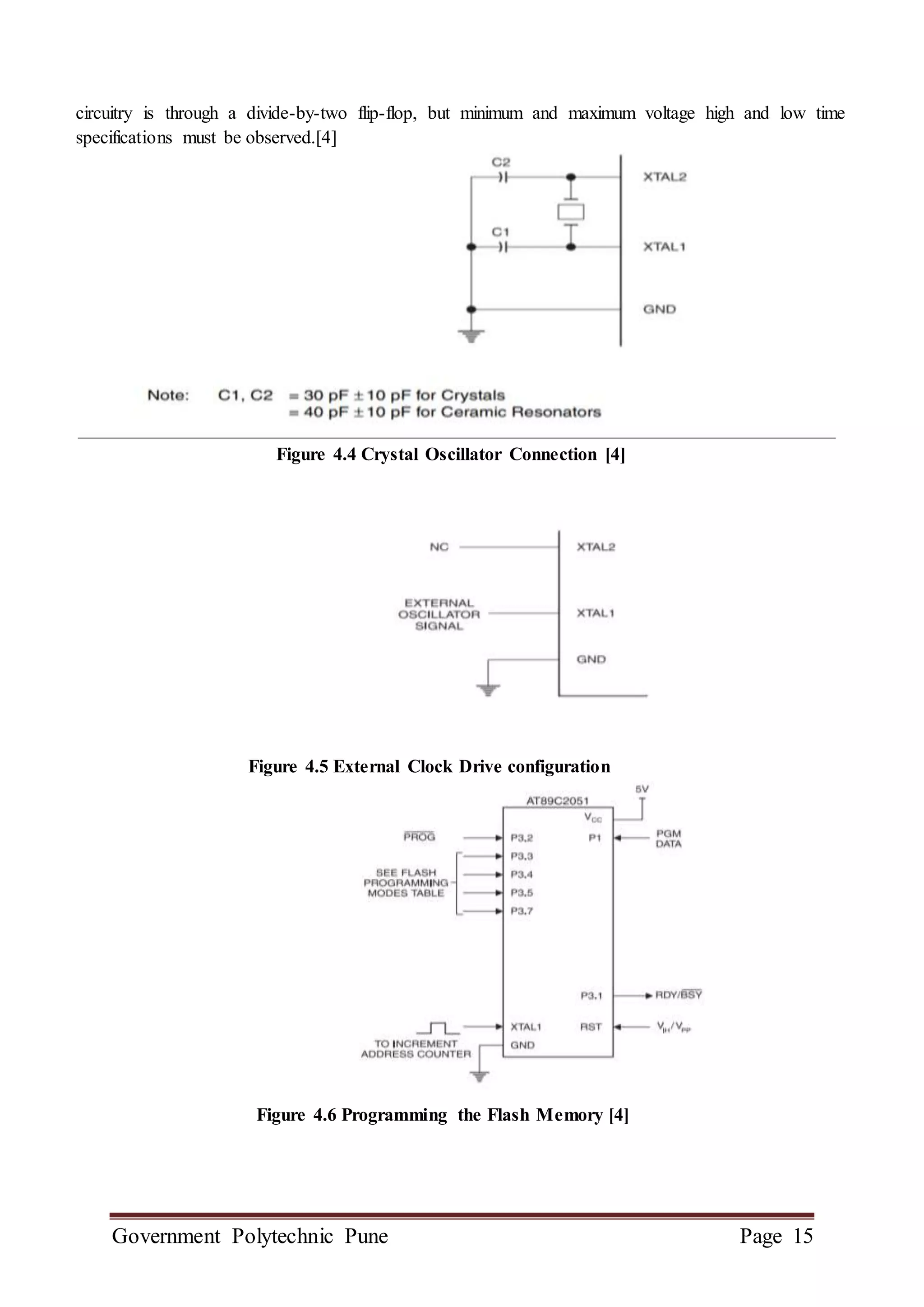 Government Polytechnic Pune Page 15
circuitry is through a divide-by-two flip-flop, but minimum and maximum voltage high and low time
specifications must be observed.[4]
Figure 4.4 Crystal Oscillator Connection [4]
Figure 4.5 External Clock Drive configuration
Figure 4.6 Programming the Flash Memory [4]
 