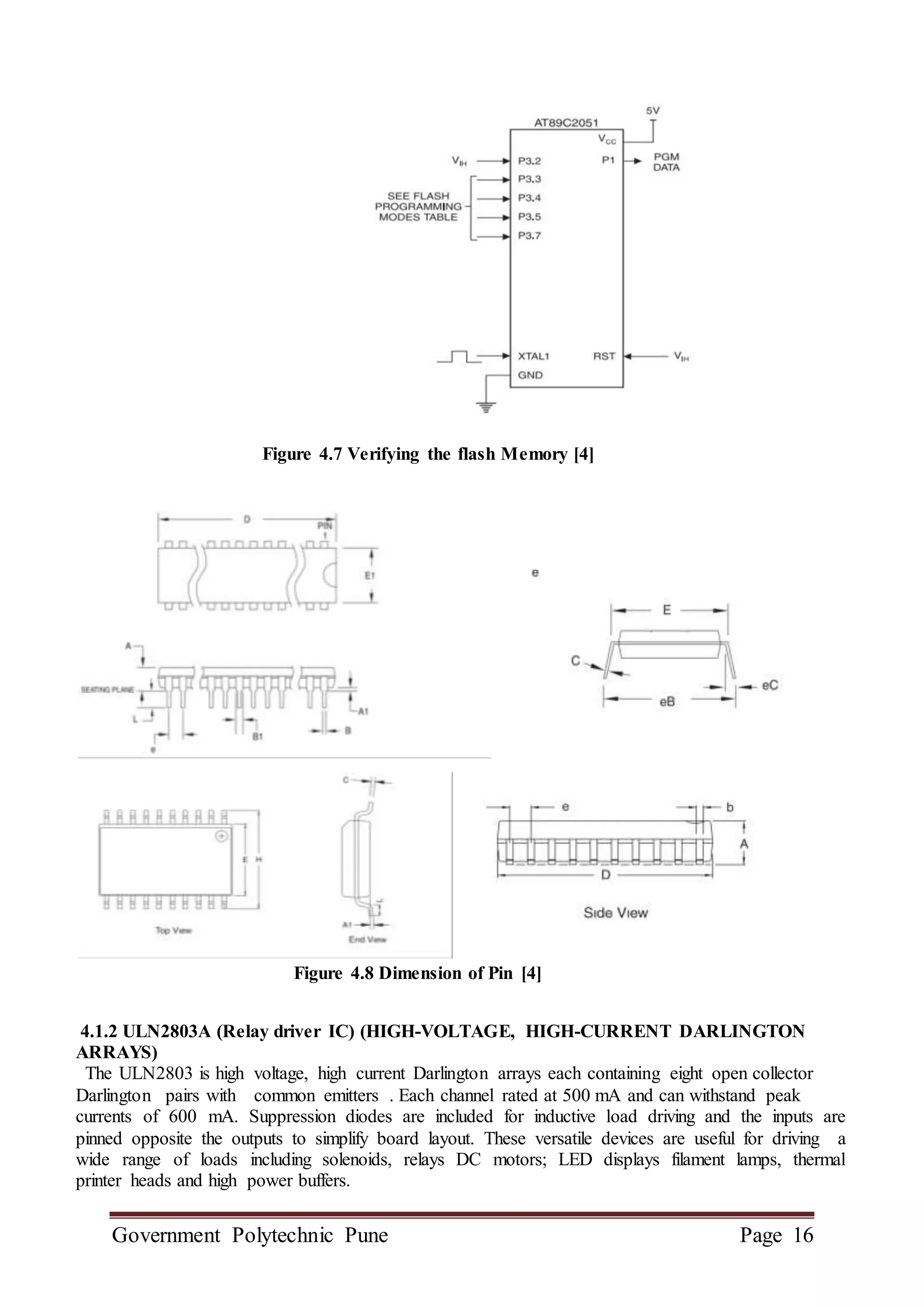 Government Polytechnic Pune Page 16
Figure 4.7 Verifying the flash Memory [4]
Figure 4.8 Dimension of Pin [4]
4.1.2 ULN2803A (Relay driver IC) (HIGH-VOLTAGE, HIGH-CURRENT DARLINGTON
ARRAYS)
The ULN2803 is high voltage, high current Darlington arrays each containing eight open collector
Darlington pairs with common emitters . Each channel rated at 500 mA and can withstand peak
currents of 600 mA. Suppression diodes are included for inductive load driving and the inputs are
pinned opposite the outputs to simplify board layout. These versatile devices are useful for driving a
wide range of loads including solenoids, relays DC motors; LED displays filament lamps, thermal
printer heads and high power buffers.
 