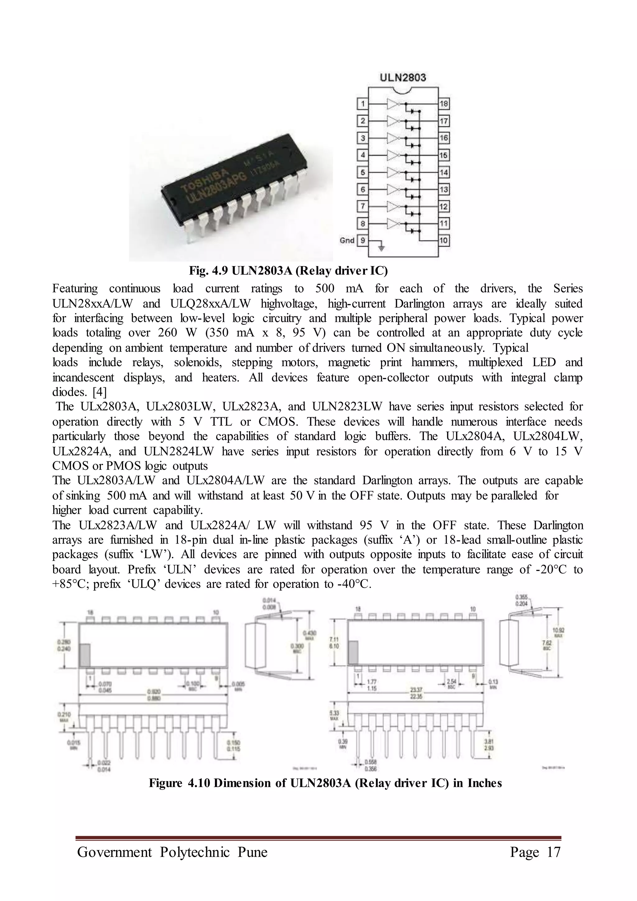 Government Polytechnic Pune Page 17
Fig. 4.9 ULN2803A (Relay driver IC)
Featuring continuous load current ratings to 500 mA for each of the drivers, the Series
ULN28xxA/LW and ULQ28xxA/LW highvoltage, high-current Darlington arrays are ideally suited
for interfacing between low-level logic circuitry and multiple peripheral power loads. Typical power
loads totaling over 260 W (350 mA x 8, 95 V) can be controlled at an appropriate duty cycle
depending on ambient temperature and number of drivers turned ON simultaneously. Typical
loads include relays, solenoids, stepping motors, magnetic print hammers, multiplexed LED and
incandescent displays, and heaters. All devices feature open-collector outputs with integral clamp
diodes. [4]
The ULx2803A, ULx2803LW, ULx2823A, and ULN2823LW have series input resistors selected for
operation directly with 5 V TTL or CMOS. These devices will handle numerous interface needs
particularly those beyond the capabilities of standard logic buffers. The ULx2804A, ULx2804LW,
ULx2824A, and ULN2824LW have series input resistors for operation directly from 6 V to 15 V
CMOS or PMOS logic outputs
The ULx2803A/LW and ULx2804A/LW are the standard Darlington arrays. The outputs are capable
of sinking 500 mA and will withstand at least 50 V in the OFF state. Outputs may be paralleled for
higher load current capability.
The ULx2823A/LW and ULx2824A/ LW will withstand 95 V in the OFF state. These Darlington
arrays are furnished in 18-pin dual in-line plastic packages (suffix ‘A’) or 18-lead small-outline plastic
packages (suffix ‘LW’). All devices are pinned with outputs opposite inputs to facilitate ease of circuit
board layout. Prefix ‘ULN’ devices are rated for operation over the temperature range of -20°C to
+85°C; prefix ‘ULQ’ devices are rated for operation to -40°C.
Figure 4.10 Dimension of ULN2803A (Relay driver IC) in Inches
 