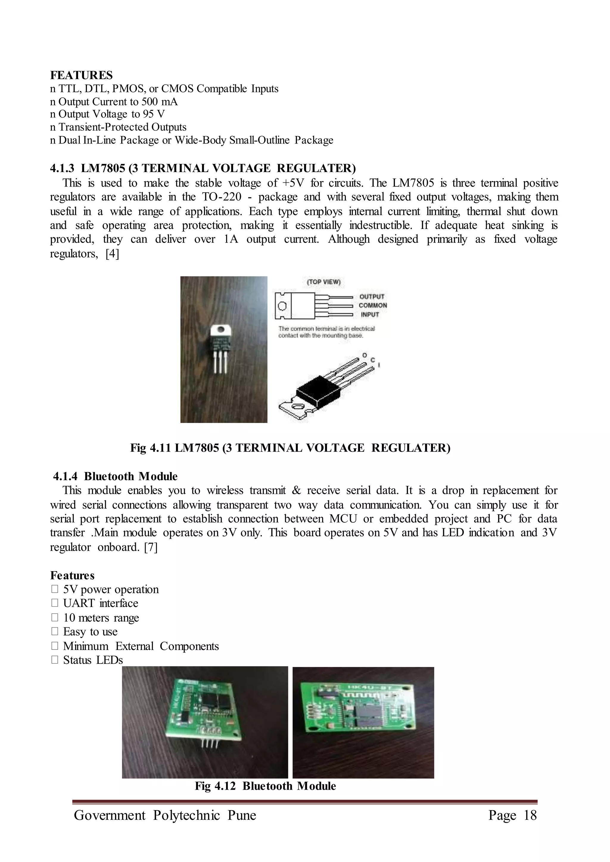Government Polytechnic Pune Page 18
FEATURES
n TTL, DTL, PMOS, or CMOS Compatible Inputs
n Output Current to 500 mA
n Output Voltage to 95 V
n Transient-Protected Outputs
n Dual In-Line Package or Wide-Body Small-Outline Package
4.1.3 LM7805 (3 TERMINAL VOLTAGE REGULATER)
This is used to make the stable voltage of +5V for circuits. The LM7805 is three terminal positive
regulators are available in the TO-220 - package and with several fixed output voltages, making them
useful in a wide range of applications. Each type employs internal current limiting, thermal shut down
and safe operating area protection, making it essentially indestructible. If adequate heat sinking is
provided, they can deliver over 1A output current. Although designed primarily as fixed voltage
regulators, [4]
Fig 4.11 LM7805 (3 TERMINAL VOLTAGE REGULATER)
4.1.4 Bluetooth Module
This module enables you to wireless transmit & receive serial data. It is a drop in replacement for
wired serial connections allowing transparent two way data communication. You can simply use it for
serial port replacement to establish connection between MCU or embedded project and PC for data
transfer .Main module operates on 3V only. This board operates on 5V and has LED indication and 3V
regulator onboard. [7]
Features
5V power operation
UART interface
10 meters range
Easy to use
Minimum External Components
Status LEDs
Fig 4.12 Bluetooth Module
 