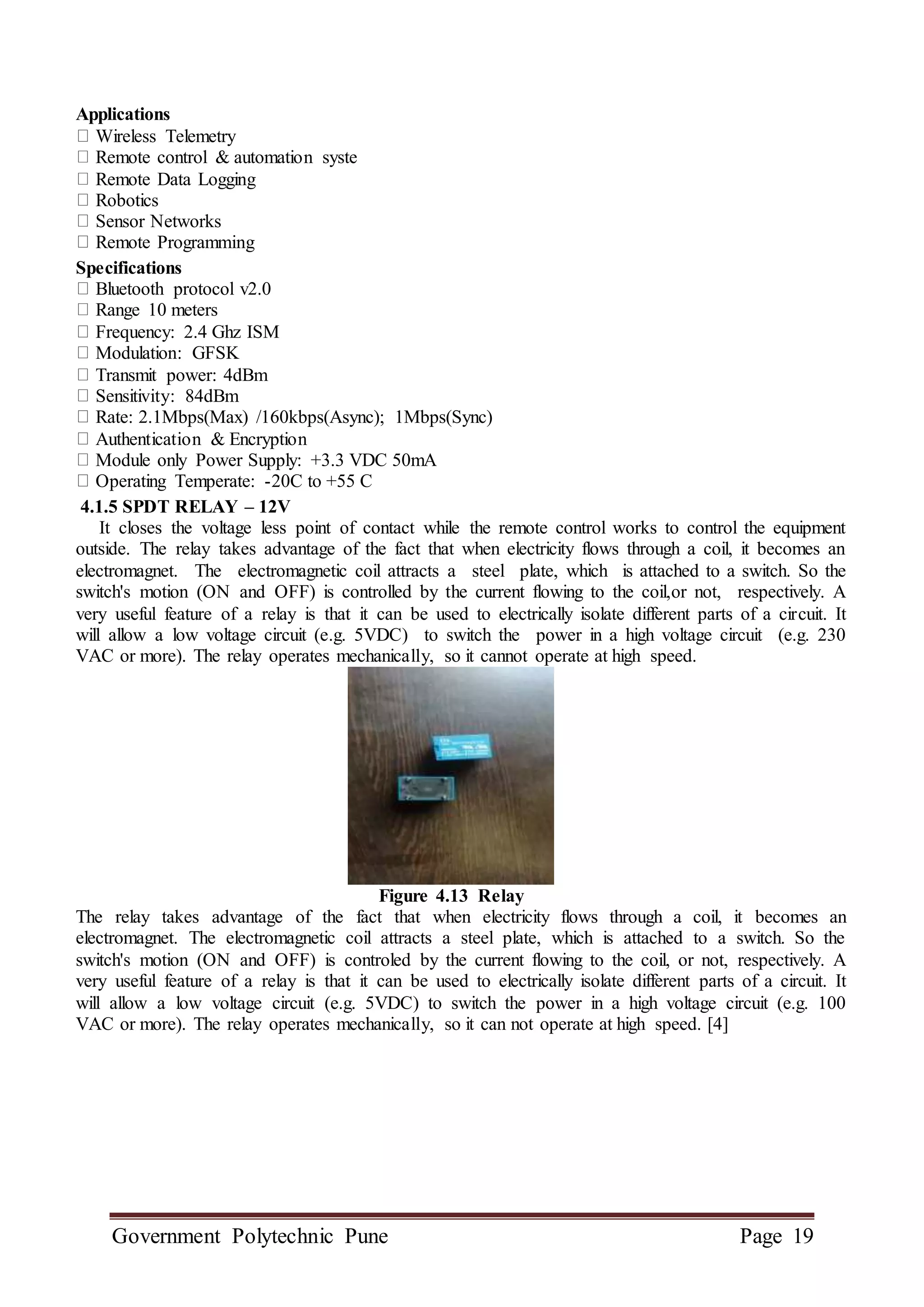 Government Polytechnic Pune Page 19
Applications
Wireless Telemetry
Remote control & automation syste
Remote Data Logging
Robotics
Sensor Networks
Remote Programming
Specifications
Bluetooth protocol v2.0
Range 10 meters
Frequency: 2.4 Ghz ISM
Modulation: GFSK
Transmit power: 4dBm
Sensitivity: 84dBm
Rate: 2.1Mbps(Max) /160kbps(Async); 1Mbps(Sync)
Authentication & Encryption
Module only Power Supply: +3.3 VDC 50mA
Operating Temperate: -20C to +55 C
4.1.5 SPDT RELAY – 12V
It closes the voltage less point of contact while the remote control works to control the equipment
outside. The relay takes advantage of the fact that when electricity flows through a coil, it becomes an
electromagnet. The electromagnetic coil attracts a steel plate, which is attached to a switch. So the
switch's motion (ON and OFF) is controlled by the current flowing to the coil,or not, respectively. A
very useful feature of a relay is that it can be used to electrically isolate different parts of a circuit. It
will allow a low voltage circuit (e.g. 5VDC) to switch the power in a high voltage circuit (e.g. 230
VAC or more). The relay operates mechanically, so it cannot operate at high speed.
Figure 4.13 Relay
The relay takes advantage of the fact that when electricity flows through a coil, it becomes an
electromagnet. The electromagnetic coil attracts a steel plate, which is attached to a switch. So the
switch's motion (ON and OFF) is controled by the current flowing to the coil, or not, respectively. A
very useful feature of a relay is that it can be used to electrically isolate different parts of a circuit. It
will allow a low voltage circuit (e.g. 5VDC) to switch the power in a high voltage circuit (e.g. 100
VAC or more). The relay operates mechanically, so it can not operate at high speed. [4]
 