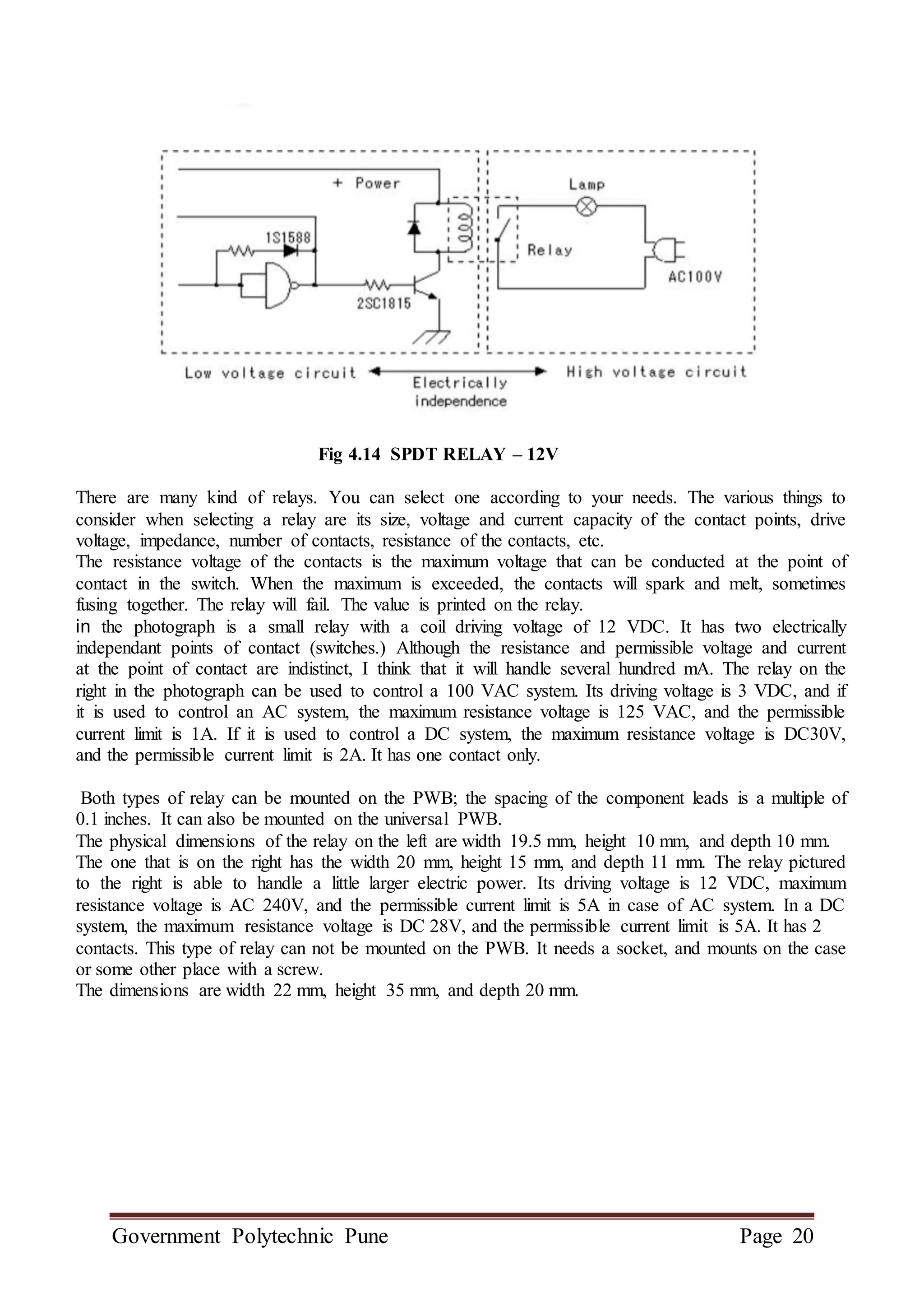Government Polytechnic Pune Page 20
Fig 4.14 SPDT RELAY – 12V
There are many kind of relays. You can select one according to your needs. The various things to
consider when selecting a relay are its size, voltage and current capacity of the contact points, drive
voltage, impedance, number of contacts, resistance of the contacts, etc.
The resistance voltage of the contacts is the maximum voltage that can be conducted at the point of
contact in the switch. When the maximum is exceeded, the contacts will spark and melt, sometimes
fusing together. The relay will fail. The value is printed on the relay.
in the photograph is a small relay with a coil driving voltage of 12 VDC. It has two electrically
independant points of contact (switches.) Although the resistance and permissible voltage and current
at the point of contact are indistinct, I think that it will handle several hundred mA. The relay on the
right in the photograph can be used to control a 100 VAC system. Its driving voltage is 3 VDC, and if
it is used to control an AC system, the maximum resistance voltage is 125 VAC, and the permissible
current limit is 1A. If it is used to control a DC system, the maximum resistance voltage is DC30V,
and the permissible current limit is 2A. It has one contact only.
Both types of relay can be mounted on the PWB; the spacing of the component leads is a multiple of
0.1 inches. It can also be mounted on the universal PWB.
The physical dimensions of the relay on the left are width 19.5 mm, height 10 mm, and depth 10 mm.
The one that is on the right has the width 20 mm, height 15 mm, and depth 11 mm. The relay pictured
to the right is able to handle a little larger electric power. Its driving voltage is 12 VDC, maximum
resistance voltage is AC 240V, and the permissible current limit is 5A in case of AC system. In a DC
system, the maximum resistance voltage is DC 28V, and the permissible current limit is 5A. It has 2
contacts. This type of relay can not be mounted on the PWB. It needs a socket, and mounts on the case
or some other place with a screw.
The dimensions are width 22 mm, height 35 mm, and depth 20 mm.
 