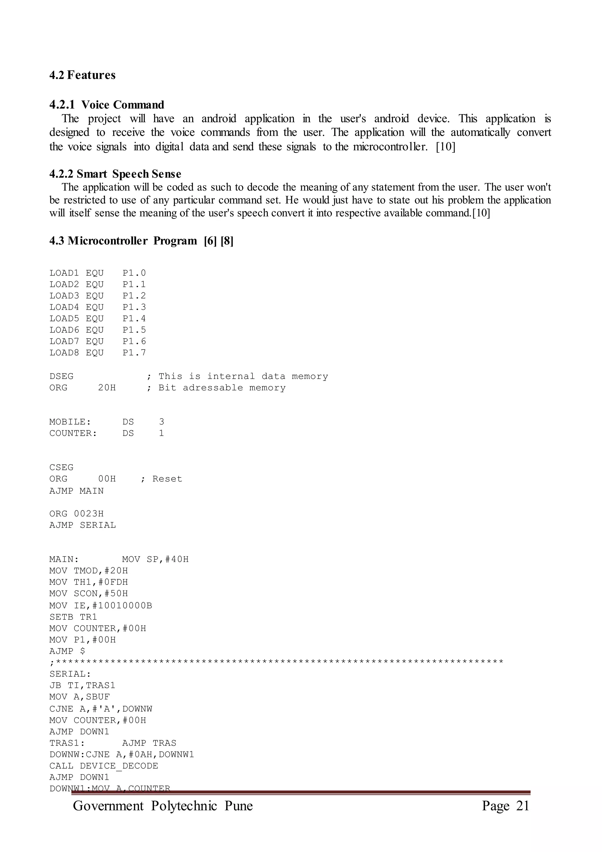 Government Polytechnic Pune Page 21
4.2 Features
4.2.1 Voice Command
The project will have an android application in the user's android device. This application is
designed to receive the voice commands from the user. The application will the automatically convert
the voice signals into digital data and send these signals to the microcontroller. [10]
4.2.2 Smart Speech Sense
The application will be coded as such to decode the meaning of any statement from the user. The user won't
be restricted to use of any particular command set. He would just have to state out his problem the application
will itself sense the meaning of the user's speech convert it into respective available command.[10]
4.3 Microcontroller Program [6] [8]
LOAD1 EQU P1.0
LOAD2 EQU P1.1
LOAD3 EQU P1.2
LOAD4 EQU P1.3
LOAD5 EQU P1.4
LOAD6 EQU P1.5
LOAD7 EQU P1.6
LOAD8 EQU P1.7
DSEG ; This is internal data memory
ORG 20H ; Bit adressable memory
MOBILE: DS 3
COUNTER: DS 1
CSEG
ORG 00H ; Reset
AJMP MAIN
ORG 0023H
AJMP SERIAL
MAIN: MOV SP,#40H
MOV TMOD,#20H
MOV TH1,#0FDH
MOV SCON,#50H
MOV IE,#10010000B
SETB TR1
MOV COUNTER,#00H
MOV P1,#00H
AJMP $
;**************************************************************************
SERIAL:
JB TI,TRAS1
MOV A,SBUF
CJNE A,#'A',DOWNW
MOV COUNTER,#00H
AJMP DOWN1
TRAS1: AJMP TRAS
DOWNW:CJNE A,#0AH,DOWNW1
CALL DEVICE_DECODE
AJMP DOWN1
DOWNW1:MOV A,COUNTER
 