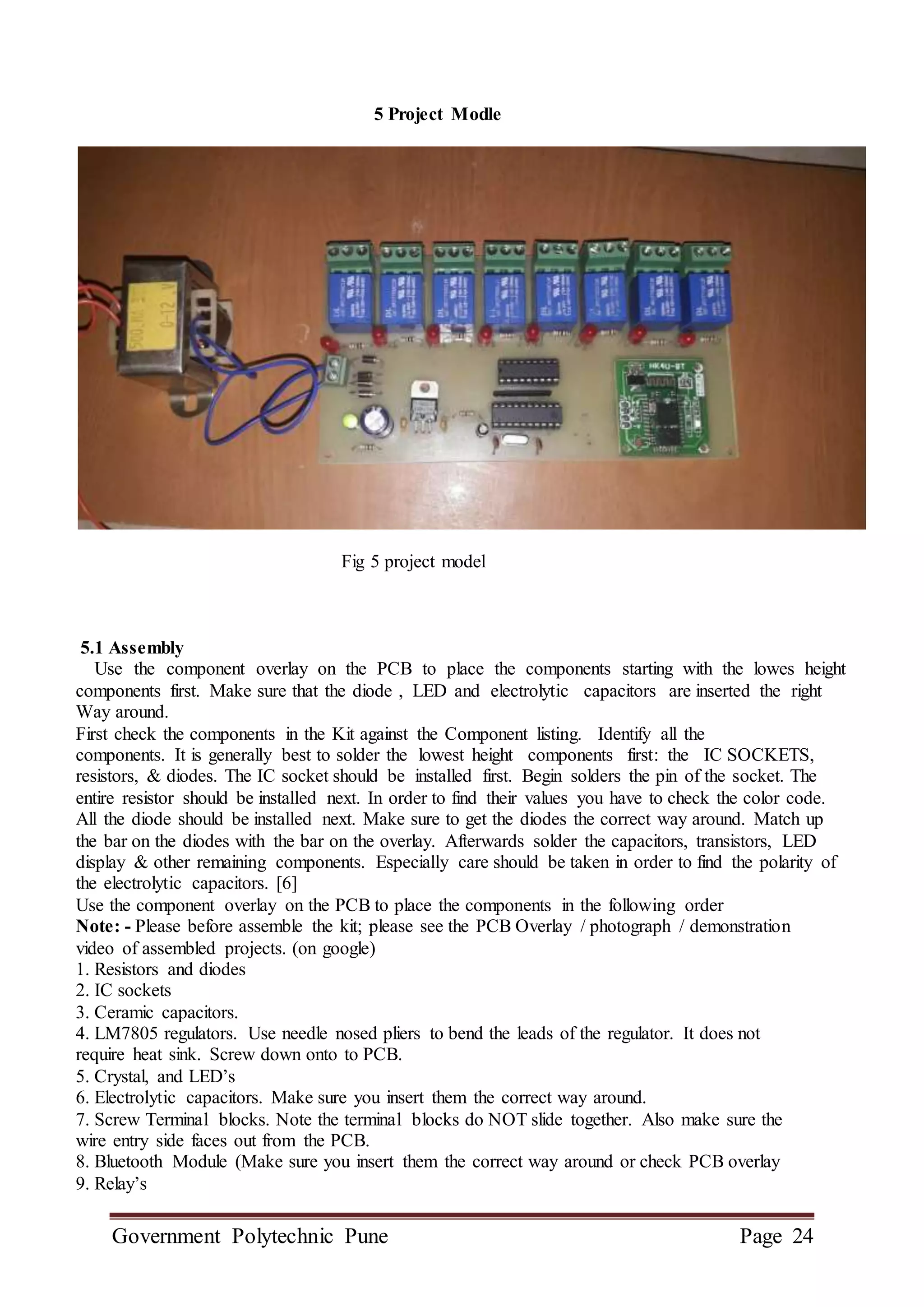 Government Polytechnic Pune Page 24
5 Project Modle
Fig 5 project model
5.1 Assembly
Use the component overlay on the PCB to place the components starting with the lowes height
components first. Make sure that the diode , LED and electrolytic capacitors are inserted the right
Way around.
First check the components in the Kit against the Component listing. Identify all the
components. It is generally best to solder the lowest height components first: the IC SOCKETS,
resistors, & diodes. The IC socket should be installed first. Begin solders the pin of the socket. The
entire resistor should be installed next. In order to find their values you have to check the color code.
All the diode should be installed next. Make sure to get the diodes the correct way around. Match up
the bar on the diodes with the bar on the overlay. Afterwards solder the capacitors, transistors, LED
display & other remaining components. Especially care should be taken in order to find the polarity of
the electrolytic capacitors. [6]
Use the component overlay on the PCB to place the components in the following order
Note: - Please before assemble the kit; please see the PCB Overlay / photograph / demonstration
video of assembled projects. (on google)
1. Resistors and diodes
2. IC sockets
3. Ceramic capacitors.
4. LM7805 regulators. Use needle nosed pliers to bend the leads of the regulator. It does not
require heat sink. Screw down onto to PCB.
5. Crystal, and LED’s
6. Electrolytic capacitors. Make sure you insert them the correct way around.
7. Screw Terminal blocks. Note the terminal blocks do NOT slide together. Also make sure the
wire entry side faces out from the PCB.
8. Bluetooth Module (Make sure you insert them the correct way around or check PCB overlay
9. Relay’s
 