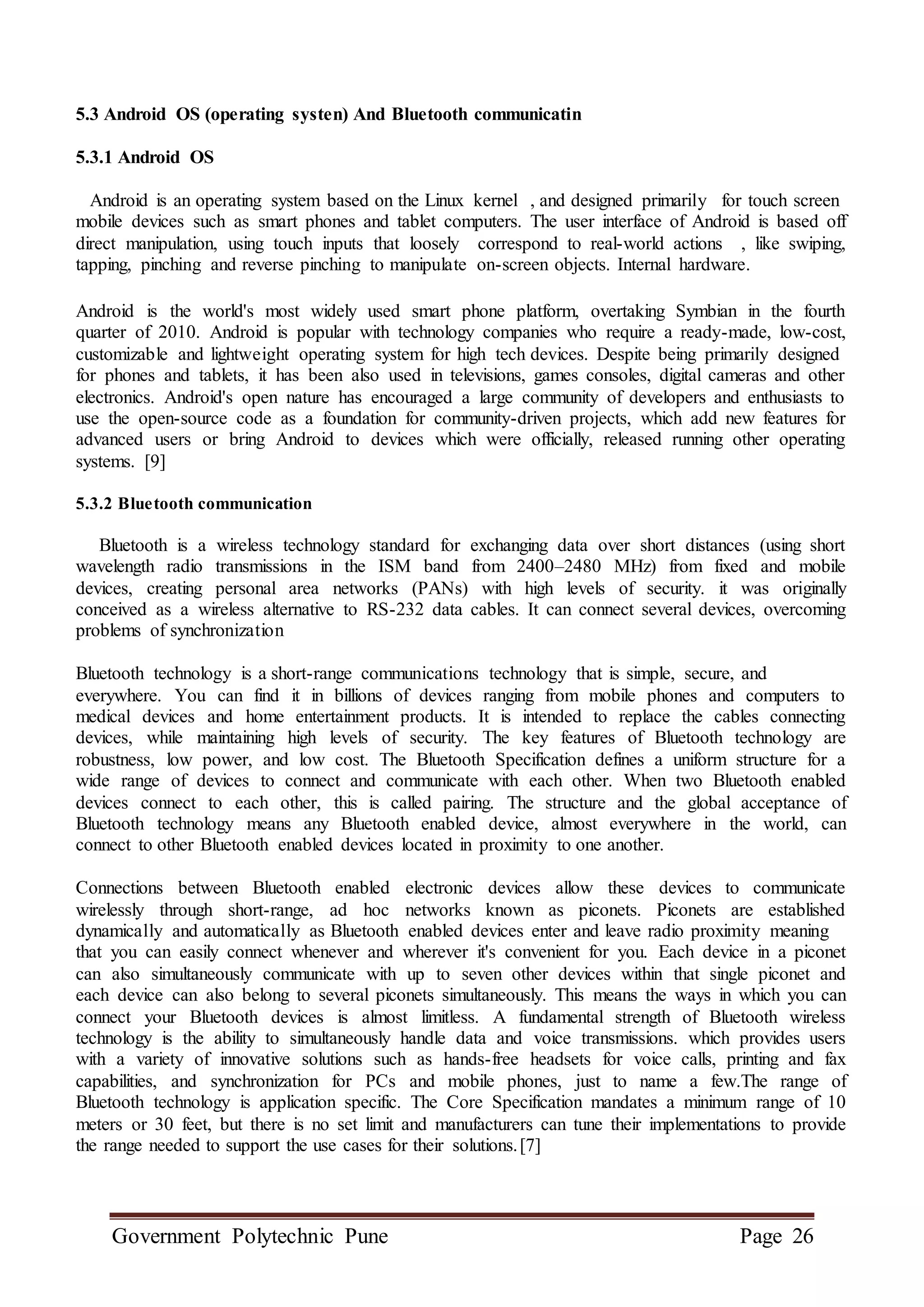 Government Polytechnic Pune Page 26
5.3 Android OS (operating systen) And Bluetooth communicatin
5.3.1 Android OS
Android is an operating system based on the Linux kernel , and designed primarily for touch screen
mobile devices such as smart phones and tablet computers. The user interface of Android is based off
direct manipulation, using touch inputs that loosely correspond to real-world actions , like swiping,
tapping, pinching and reverse pinching to manipulate on-screen objects. Internal hardware.
Android is the world's most widely used smart phone platform, overtaking Symbian in the fourth
quarter of 2010. Android is popular with technology companies who require a ready-made, low-cost,
customizable and lightweight operating system for high tech devices. Despite being primarily designed
for phones and tablets, it has been also used in televisions, games consoles, digital cameras and other
electronics. Android's open nature has encouraged a large community of developers and enthusiasts to
use the open-source code as a foundation for community-driven projects, which add new features for
advanced users or bring Android to devices which were officially, released running other operating
systems. [9]
5.3.2 Bluetooth communication
Bluetooth is a wireless technology standard for exchanging data over short distances (using short
wavelength radio transmissions in the ISM band from 2400–2480 MHz) from fixed and mobile
devices, creating personal area networks (PANs) with high levels of security. it was originally
conceived as a wireless alternative to RS-232 data cables. It can connect several devices, overcoming
problems of synchronization
Bluetooth technology is a short-range communications technology that is simple, secure, and
everywhere. You can find it in billions of devices ranging from mobile phones and computers to
medical devices and home entertainment products. It is intended to replace the cables connecting
devices, while maintaining high levels of security. The key features of Bluetooth technology are
robustness, low power, and low cost. The Bluetooth Specification defines a uniform structure for a
wide range of devices to connect and communicate with each other. When two Bluetooth enabled
devices connect to each other, this is called pairing. The structure and the global acceptance of
Bluetooth technology means any Bluetooth enabled device, almost everywhere in the world, can
connect to other Bluetooth enabled devices located in proximity to one another.
Connections between Bluetooth enabled electronic devices allow these devices to communicate
wirelessly through short-range, ad hoc networks known as piconets. Piconets are established
dynamically and automatically as Bluetooth enabled devices enter and leave radio proximity meaning
that you can easily connect whenever and wherever it's convenient for you. Each device in a piconet
can also simultaneously communicate with up to seven other devices within that single piconet and
each device can also belong to several piconets simultaneously. This means the ways in which you can
connect your Bluetooth devices is almost limitless. A fundamental strength of Bluetooth wireless
technology is the ability to simultaneously handle data and voice transmissions. which provides users
with a variety of innovative solutions such as hands-free headsets for voice calls, printing and fax
capabilities, and synchronization for PCs and mobile phones, just to name a few.The range of
Bluetooth technology is application specific. The Core Specification mandates a minimum range of 10
meters or 30 feet, but there is no set limit and manufacturers can tune their implementations to provide
the range needed to support the use cases for their solutions.[7]
 