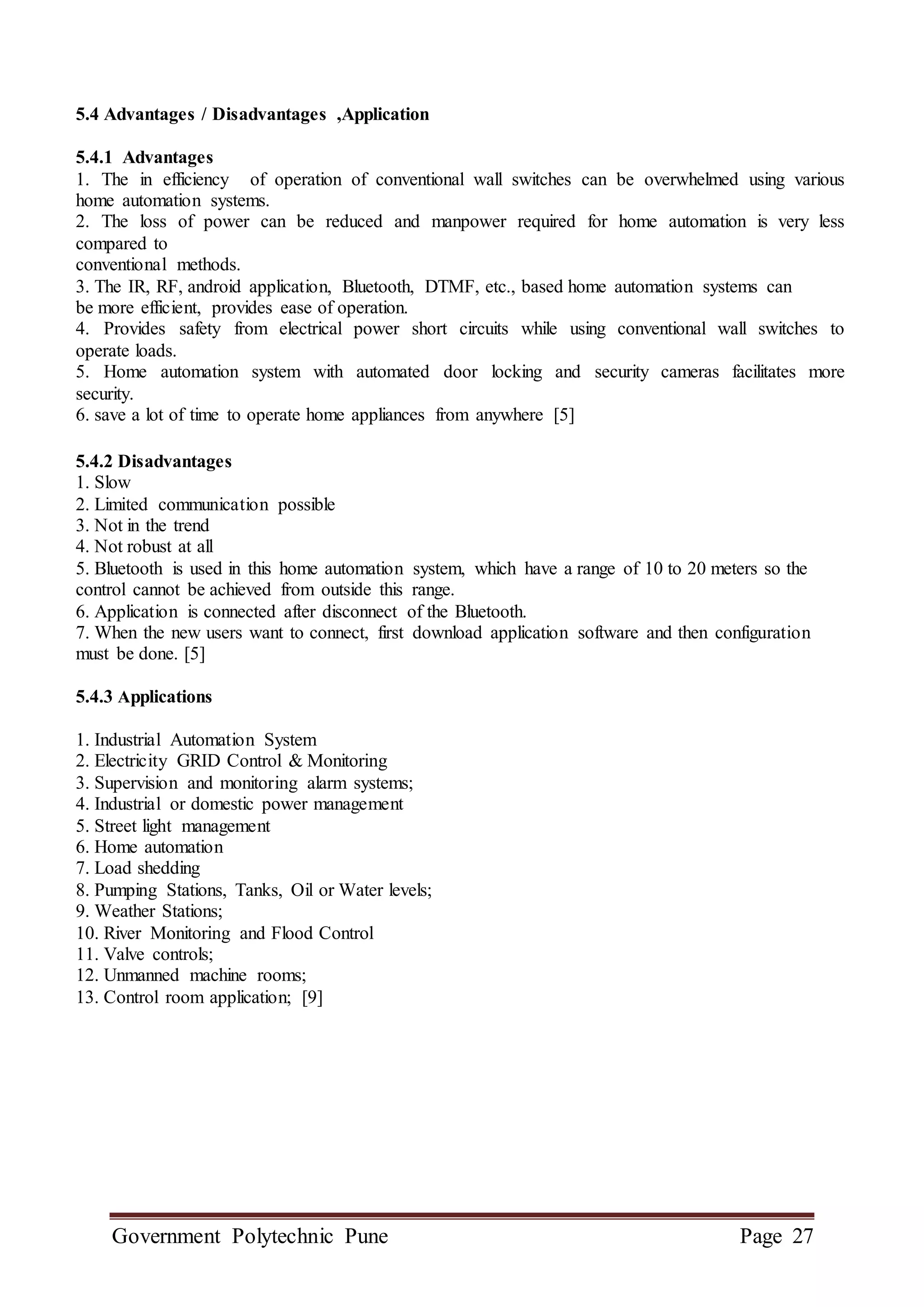 Government Polytechnic Pune Page 27
5.4 Advantages / Disadvantages ,Application
5.4.1 Advantages
1. The in efficiency of operation of conventional wall switches can be overwhelmed using various
home automation systems.
2. The loss of power can be reduced and manpower required for home automation is very less
compared to
conventional methods.
3. The IR, RF, android application, Bluetooth, DTMF, etc., based home automation systems can
be more efficient, provides ease of operation.
4. Provides safety from electrical power short circuits while using conventional wall switches to
operate loads.
5. Home automation system with automated door locking and security cameras facilitates more
security.
6. save a lot of time to operate home appliances from anywhere [5]
5.4.2 Disadvantages
1. Slow
2. Limited communication possible
3. Not in the trend
4. Not robust at all
5. Bluetooth is used in this home automation system, which have a range of 10 to 20 meters so the
control cannot be achieved from outside this range.
6. Application is connected after disconnect of the Bluetooth.
7. When the new users want to connect, first download application software and then configuration
must be done. [5]
5.4.3 Applications
1. Industrial Automation System
2. Electricity GRID Control & Monitoring
3. Supervision and monitoring alarm systems;
4. Industrial or domestic power management
5. Street light management
6. Home automation
7. Load shedding
8. Pumping Stations, Tanks, Oil or Water levels;
9. Weather Stations;
10. River Monitoring and Flood Control
11. Valve controls;
12. Unmanned machine rooms;
13. Control room application; [9]
 
