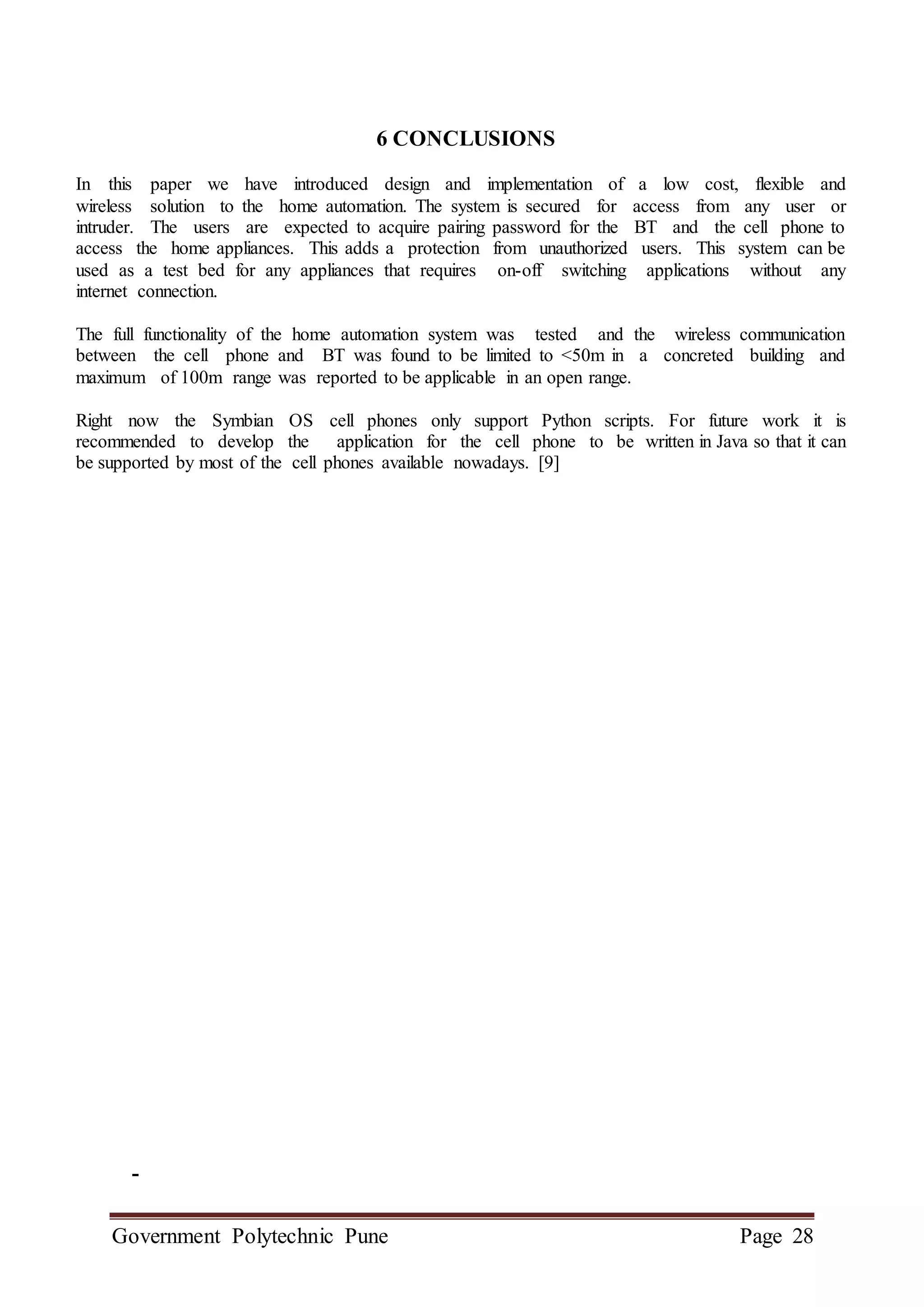 Government Polytechnic Pune Page 28
6 CONCLUSIONS
In this paper we have introduced design and implementation of a low cost, flexible and
wireless solution to the home automation. The system is secured for access from any user or
intruder. The users are expected to acquire pairing password for the BT and the cell phone to
access the home appliances. This adds a protection from unauthorized users. This system can be
used as a test bed for any appliances that requires on-off switching applications without any
internet connection.
The full functionality of the home automation system was tested and the wireless communication
between the cell phone and BT was found to be limited to <50m in a concreted building and
maximum of 100m range was reported to be applicable in an open range.
Right now the Symbian OS cell phones only support Python scripts. For future work it is
recommended to develop the application for the cell phone to be written in Java so that it can
be supported by most of the cell phones available nowadays. [9]
-
 