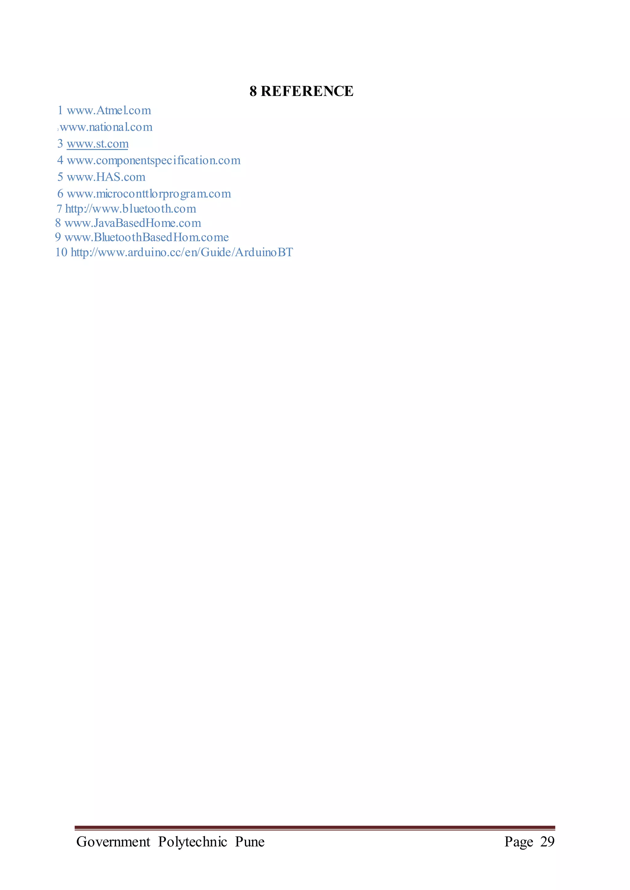 Government Polytechnic Pune Page 29
8 REFERENCE
1 www.Atmel.com
2 www.national.com
3 www.st.com
4 www.componentspecification.com
5 www.HAS.com
6 www.microconttlorprogram.com
7 http://www.bluetooth.com
8 www.JavaBasedHome.com
9 www.BluetoothBasedHom.come
10 http://www.arduino.cc/en/Guide/ArduinoBT
 