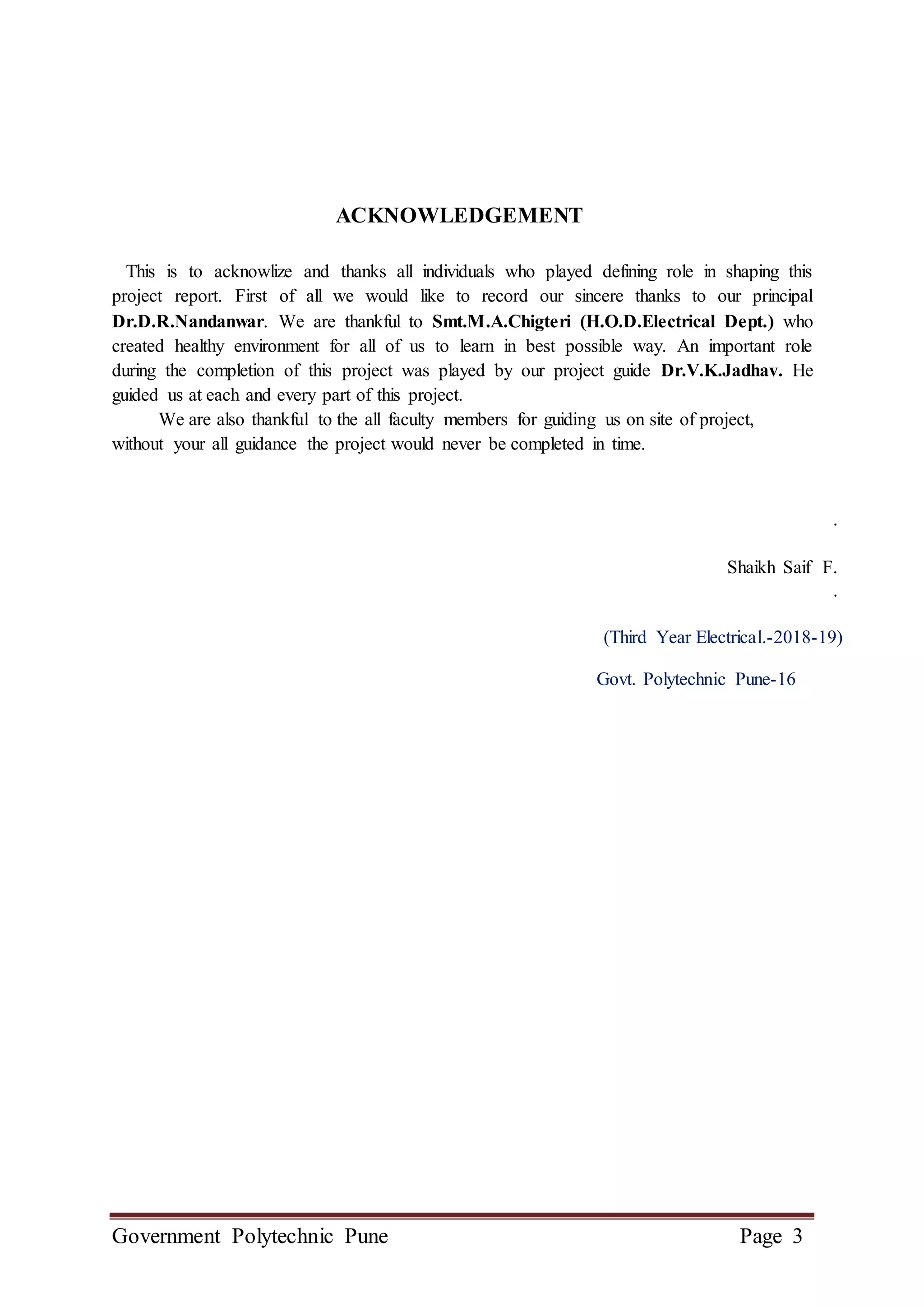 Government Polytechnic Pune Page 3
ACKNOWLEDGEMENT
This is to acknowlize and thanks all individuals who played defining role in shaping this
project report. First of all we would like to record our sincere thanks to our principal
Dr.D.R.Nandanwar. We are thankful to Smt.M.A.Chigteri (H.O.D.Electrical Dept.) who
created healthy environment for all of us to learn in best possible way. An important role
during the completion of this project was played by our project guide Dr.V.K.Jadhav. He
guided us at each and every part of this project.
We are also thankful to the all faculty members for guiding us on site of project,
without your all guidance the project would never be completed in time.
.
Shaikh Saif F.
.
(Third Year Electrical.-2018-19)
Govt. Polytechnic Pune-16
 