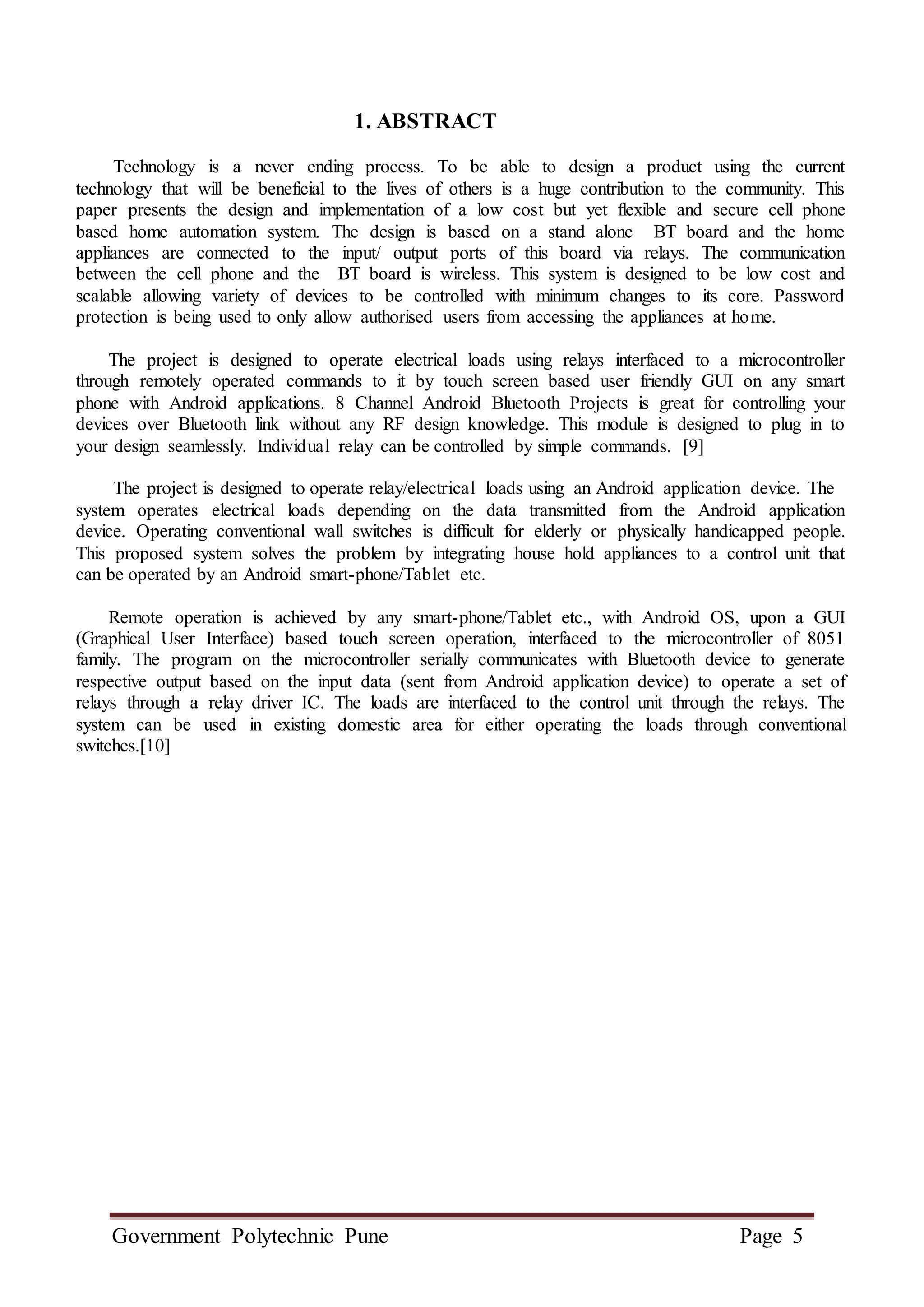 Government Polytechnic Pune Page 5
1. ABSTRACT
Technology is a never ending process. To be able to design a product using the current
technology that will be beneficial to the lives of others is a huge contribution to the community. This
paper presents the design and implementation of a low cost but yet flexible and secure cell phone
based home automation system. The design is based on a stand alone BT board and the home
appliances are connected to the input/ output ports of this board via relays. The communication
between the cell phone and the BT board is wireless. This system is designed to be low cost and
scalable allowing variety of devices to be controlled with minimum changes to its core. Password
protection is being used to only allow authorised users from accessing the appliances at home.
The project is designed to operate electrical loads using relays interfaced to a microcontroller
through remotely operated commands to it by touch screen based user friendly GUI on any smart
phone with Android applications. 8 Channel Android Bluetooth Projects is great for controlling your
devices over Bluetooth link without any RF design knowledge. This module is designed to plug in to
your design seamlessly. Individual relay can be controlled by simple commands. [9]
The project is designed to operate relay/electrical loads using an Android application device. The
system operates electrical loads depending on the data transmitted from the Android application
device. Operating conventional wall switches is difficult for elderly or physically handicapped people.
This proposed system solves the problem by integrating house hold appliances to a control unit that
can be operated by an Android smart-phone/Tablet etc.
Remote operation is achieved by any smart-phone/Tablet etc., with Android OS, upon a GUI
(Graphical User Interface) based touch screen operation, interfaced to the microcontroller of 8051
family. The program on the microcontroller serially communicates with Bluetooth device to generate
respective output based on the input data (sent from Android application device) to operate a set of
relays through a relay driver IC. The loads are interfaced to the control unit through the relays. The
system can be used in existing domestic area for either operating the loads through conventional
switches.[10]
 