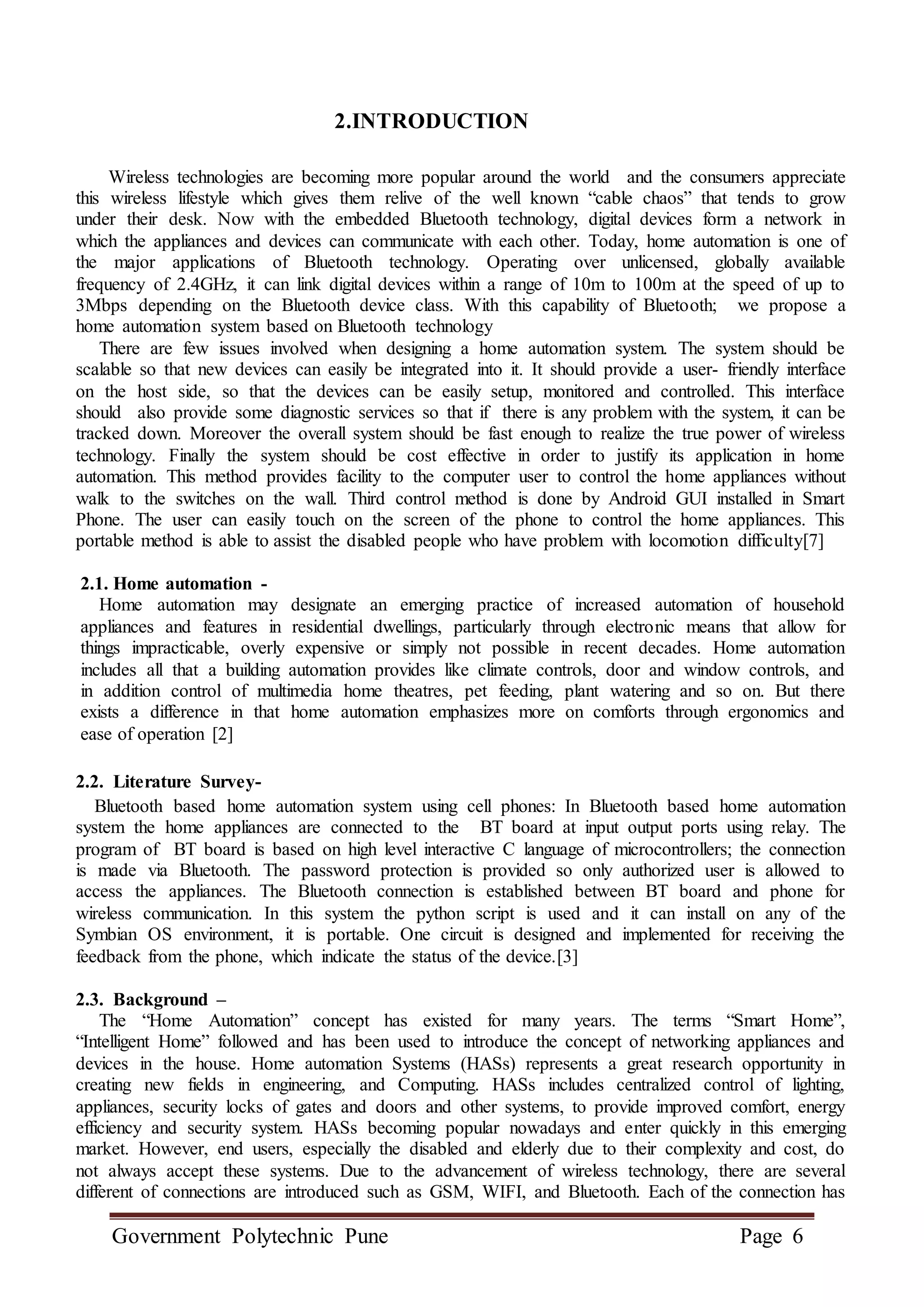 Government Polytechnic Pune Page 6
2.INTRODUCTION
Wireless technologies are becoming more popular around the world and the consumers appreciate
this wireless lifestyle which gives them relive of the well known “cable chaos” that tends to grow
under their desk. Now with the embedded Bluetooth technology, digital devices form a network in
which the appliances and devices can communicate with each other. Today, home automation is one of
the major applications of Bluetooth technology. Operating over unlicensed, globally available
frequency of 2.4GHz, it can link digital devices within a range of 10m to 100m at the speed of up to
3Mbps depending on the Bluetooth device class. With this capability of Bluetooth; we propose a
home automation system based on Bluetooth technology
There are few issues involved when designing a home automation system. The system should be
scalable so that new devices can easily be integrated into it. It should provide a user- friendly interface
on the host side, so that the devices can be easily setup, monitored and controlled. This interface
should also provide some diagnostic services so that if there is any problem with the system, it can be
tracked down. Moreover the overall system should be fast enough to realize the true power of wireless
technology. Finally the system should be cost effective in order to justify its application in home
automation. This method provides facility to the computer user to control the home appliances without
walk to the switches on the wall. Third control method is done by Android GUI installed in Smart
Phone. The user can easily touch on the screen of the phone to control the home appliances. This
portable method is able to assist the disabled people who have problem with locomotion difficulty[7]
2.1. Home automation -
Home automation may designate an emerging practice of increased automation of household
appliances and features in residential dwellings, particularly through electronic means that allow for
things impracticable, overly expensive or simply not possible in recent decades. Home automation
includes all that a building automation provides like climate controls, door and window controls, and
in addition control of multimedia home theatres, pet feeding, plant watering and so on. But there
exists a difference in that home automation emphasizes more on comforts through ergonomics and
ease of operation [2]
2.2. Literature Survey-
Bluetooth based home automation system using cell phones: In Bluetooth based home automation
system the home appliances are connected to the BT board at input output ports using relay. The
program of BT board is based on high level interactive C language of microcontrollers; the connection
is made via Bluetooth. The password protection is provided so only authorized user is allowed to
access the appliances. The Bluetooth connection is established between BT board and phone for
wireless communication. In this system the python script is used and it can install on any of the
Symbian OS environment, it is portable. One circuit is designed and implemented for receiving the
feedback from the phone, which indicate the status of the device.[3]
2.3. Background –
The “Home Automation” concept has existed for many years. The terms “Smart Home”,
“Intelligent Home” followed and has been used to introduce the concept of networking appliances and
devices in the house. Home automation Systems (HASs) represents a great research opportunity in
creating new fields in engineering, and Computing. HASs includes centralized control of lighting,
appliances, security locks of gates and doors and other systems, to provide improved comfort, energy
efficiency and security system. HASs becoming popular nowadays and enter quickly in this emerging
market. However, end users, especially the disabled and elderly due to their complexity and cost, do
not always accept these systems. Due to the advancement of wireless technology, there are several
different of connections are introduced such as GSM, WIFI, and Bluetooth. Each of the connection has
 