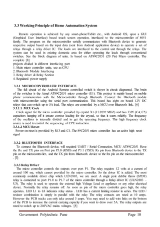 Government Polytechnic Pune Page 10
3.3 Working Principle of Home Automation System
Remote operation is achieved by any smart-phone/Tablet etc., with Android OS, upon a GUI
(Graphical User Interface) based touch screen operation, interfaced to the microcontroller of 8051
family. The program on the microcontroller serially communicates with Bluetooth device to generate
respective output based on the input data (sent from Android application device) to operate a set of
relays through a relay driver IC. The loads are interfaced to the control unit through the relays. The
system can be used in existing domestic area for either operating the loads through conventional
switches. See the block diagram of unite. Is based on AT89C2051 (20 Pin) Micro controller. The
complete [8]
projects divided in different interfacing part
1. Main micro controller unite, use as CPU
2. Bluetooth Module Interfacing
3. Relay driver & Relay Section
4. Regulated power supply
3.3.1 MICRO CONTROLLER INTERFACE
The full circuit of the Android Remote controlled switch is shown in circuit diagramed. The brain
of the switcher is the Atmel AT89C2051 micro controller (U1). This project is mainly based on mobile
phone communication with the Microcontroller through Bluetooth. Connect the Bluetooth module
with microcontroller using the serial port communication. This board has eight on board 12V DC
relays that can switch up to 5A load. The relays are controlled by a MCU over Bluetooth link. [6]
3.3.1.1 MCU Cock
Clock signal for the micro controller provided by crystal X1 (11.0592 MHZ) and two 33PF (C4, C5)
capacitors hanging off it ensure correct loading for the crystal, so that it starts reliably. The frequency
of the oscillator is internally divided and to get the operating frequency. This high frequency clock
source is used to control the sequencing of CPU instruction.
3.3.1.2 MCU Reset
Power on reset is provided by R13 and C1. The 89C2051 micro controller has an active high reset
signal
3.3.2 BLUETOOTH INTERFACE
To connect the Bluetooth device, will required UART / Serial Connection, MCU AT89C2051 Have
the Rx and TX pins on Port pin P3.0 (RXD) and P3.1 (TXD). Rx pin from Bluetooth device to the TX
pin on the microcontroller, and the TX pin from Bluetooth device to the Rx pin on the microcontroller
. [7]
3.3.3 Relay Driver
The micro controller controls the outputs over port P1. The relay requires 12 volts at a current of
around 100 ma, which cannot provided by the micro controller. So the driver IC is added. The most
commonly available driver chip which ULN2803, we are used. A single pole dabble throw (SPDT)
relay is connected to port P1.0 to P1.7 of the micro controller through a Relay driver IC (ULN2803 –
U3). The relay is used to operate the external high Voltage Load or appliance or any other electrical
device. Normally the relay remains off. As soon as pin of the micro controller goes high, the relay
operates. LED L1 to L8 indicates relay status . LED has a current limiting resistor in series. The LED /
resistor combination is simply in parallel with the relay The relay contacts are rated at 10 amps.
However the PCB tracks can only take around 5 amps. You may need to add wire links on the bottom
of the PCB to increase the current carrying capacity if you want to draw over 5A. The relay outputs are
rated to switch up to 240VAC mains voltages. [5]
 