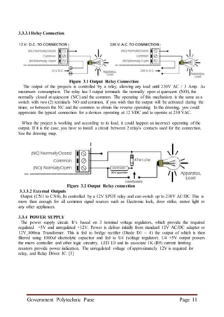 Government Polytechnic Pune Page 11
3.3.3.1Relay Connection
Figure 3.1 Output Relay Connection
The output of the projects is controlled by a relay, allowing any load until 230V AC / 3 Amp. As
maximum consumption. The relay has 3 output terminals the normally open at quiescent (NO), the
normally closed at quiescent (NC) and the common. The operating of this mechanism is the same as a
switch with two (2) terminals NO and common, if you wish that the output will be activated during the
timer, or between the NC and the common to obtain the reverse operating. In the drawing, you could
appreciate the typical connection for a devices operating at 12 VDC and to operate at 230 VAC.
When the project is working and according to its load, it could happen an incorrect operating of the
output. If it is the case, you have to install a circuit between 2 relay's contacts used for the connection.
See the drawing map.
Figure 3.2 Output Relay connection
3.3.3.2 External Outputs
Output (CN1 to CN4), Its controlled by a 12V SPDT relay and can switch up to 230V AC/DC This is
more than enough for all common signal sources such as Electronic lock, door strike, motor light or
any other appliances.
3.3.4 POWER SUPPLY
The power supply circuit. It’s based on 3 terminal voltage regulators, which provide the required
regulated +5V and unregulated +12V. Power is deliver initially from standard 12V AC/DC adapter or
12V_800ma Transformer. This is fed to bridge rectifier (Diode D1 ~ 4) the output of which is then
filtered using 1000uf electrolytic capacitor and fed to U4 (voltage regulator). U4 +5V output powers
the micro controller and other logic circuitry. LED L9 and its associate 1K (R9) current limiting
resistors provide power indication. The unregulated voltage of approximately 12V is required for
relay, and Relay Driver IC. [5]
 