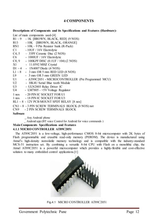Government Polytechnic Pune Page 12
4 COMPONENTS
Descriptions of Components and its Specifications and Features (Hardware)-
List of main components used-[4]
R1 ~ 9 - 1K [BROWN, BLACK, RED] (9 NOS)
R13 - 10K [BROWN, BLACK, ORANGE]
RN1 - 10K – 9 Pin Resistor bank (R-Pack)
C1 - 10UF / 16V Electrolytic
C4, 5 – 33PF Ceramic Disc (2 NOS)
C6 - 1000UF / 16V Electrolytic
C8, 9 - 100KPF DISC (0.1UF / 104) (2 NOS)
X1 - 11.0592 MHZ Crystal
D1 ~ 4 - 1N4007 Diode (4 NOS)
L1 ~ 8 - 3 mm OR 5 mm RED LED (8 NOS)
L9 - 3 mm OR 5 mm GREEN LED
U1 - AT89C2051 - MICROCONTROLLER (Pre Programmed MCU)
U2 - HK4U Serial Blue tooth Module
U3 - ULN2803 Relay Driver IC
U4 - LM7805 - +5V Voltage Regulator
1 nos - 20 PIN IC SOCKET FOR U1
1 nos - 18 PIN IC SOCKET FOR U3
RL1 ~ 8 - 12V PCB MOUNT SPDT RELAY [8 nos]
CN1 ~ 8 - 3 PIN SCREW TERMINALS BLOCK (8 NOS) not
CN9 - 2 PIN SCREW TERMINALS BLOCK
Software
_ Any Android phone
_ Android app (BT voice Control for Android for voice commands )
Main Components Specifications and Features
4.1.1 MICRO CONTROLLER AT89C2051
The AT89C2051 is a low-voltage, high-performance CMOS 8-bit microcomputer with 2K bytes of
Flash programmable and erasable read-only memory (PEROM). The device is manufactured using
Atmel’s high-density nonvolatile memory technology and is compatible with the industry-standard
MCS-51 instruction set. By combining a versatile 8-bit CPU with Flash on a monolithic chip, the
Atmel AT89C2051 is a powerful microcomputer which provides a highly-flexible and cost-effective
solution to many embedded control applications.[1]
Fig.4.1 MICRO CONTROLLER AT89C2051
 
